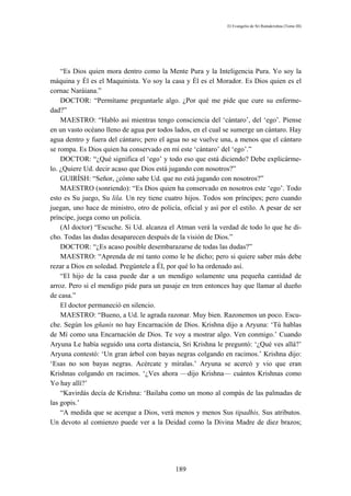 El Evangelio de Sri Ramakrishna (Tomo III)




    “Es Dios quien mora dentro como la Mente Pura y la Inteligencia Pura. Yo soy la
máquina y Él es el Maquinista. Yo soy la casa y Él es el Morador. Es Dios quien es el
cornac Naráiana.”
    DOCTOR: “Permítame preguntarle algo. ¿Por qué me pide que cure su enferme-
dad?”
    MAESTRO: “Hablo así mientras tengo consciencia del ‘cántaro’, del ‘ego’. Piense
en un vasto océano lleno de agua por todos lados, en el cual se sumerge un cántaro. Hay
agua dentro y fuera del cántaro; pero el agua no se vuelve una, a menos que el cántaro
se rompa. Es Dios quien ha conservado en mí este ‘cántaro’ del ‘ego’.”
    DOCTOR: “¿Qué significa el ‘ego’ y todo eso que está diciendo? Debe explicárme-
lo. ¿Quiere Ud. decir acaso que Dios está jugando con nosotros?”
    GUIRÍSH: “Señor, ¿cómo sabe Ud. que no está jugando con nosotros?”
    MAESTRO (sonriendo): “Es Dios quien ha conservado en nosotros este ‘ego’. Todo
esto es Su juego, Su lila. Un rey tiene cuatro hijos. Todos son príncipes; pero cuando
juegan, uno hace de ministro, otro de policía, oficial y así por el estilo. A pesar de ser
príncipe, juega como un policía.
    (Al doctor) “Escuche. Si Ud. alcanza el Atman verá la verdad de todo lo que he di-
cho. Todas las dudas desaparecen después de la visión de Dios.”
    DOCTOR: “¿Es acaso posible desembarazarse de todas las dudas?”
    MAESTRO: “Aprenda de mí tanto como le he dicho; pero si quiere saber más debe
rezar a Dios en soledad. Pregúntele a Él, por qué lo ha ordenado así.
    “El hijo de la casa puede dar a un mendigo solamente una pequeña cantidad de
arroz. Pero si el mendigo pide para un pasaje en tren entonces hay que llamar al dueño
de casa.”
    El doctor permaneció en silencio.
    MAESTRO: “Bueno, a Ud. le agrada razonar. Muy bien. Razonemos un poco. Escu-
che. Según los gñanis no hay Encarnación de Dios. Krishna dijo a Aryuna: ‘Tú hablas
de Mí como una Encarnación de Dios. Te voy a mostrar algo. Ven conmigo.’ Cuando
Aryuna Le había seguido una corta distancia, Sri Krishna le preguntó: ‘¿Qué ves allá?’
Aryuna contestó: ‘Un gran árbol con bayas negras colgando en racimos.’ Krishna dijo:
‘Esas no son bayas negras. Acércate y míralas.’ Aryuna se acercó y vio que eran
Krishnas colgando en racimos. ‘¿Ves ahora —dijo Krishna— cuántos Krishnas como
Yo hay allí?’
    “Kavirdás decía de Krishna: ‘Bailaba como un mono al compás de las palmadas de
las gopis.’
    “A medida que se acerque a Dios, verá menos y menos Sus tipadhis, Sus atributos.
Un devoto al comienzo puede ver a la Deidad como la Divina Madre de diez brazos;




                                            189
 