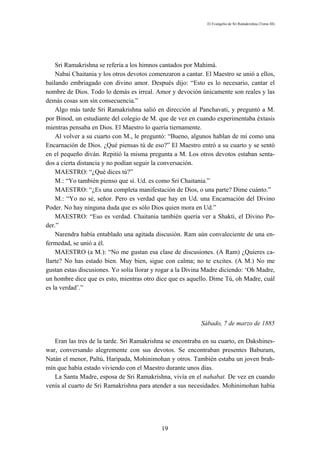 El Evangelio de Sri Ramakrishna (Tomo III)




    Sri Ramakrishna se refería a los himnos cantados por Mahimá.
    Nabai Chaitania y los otros devotos comenzaron a cantar. El Maestro se unió a ellos,
bailando embriagado con divino amor. Después dijo: “Esto es lo necesario, cantar el
nombre de Dios. Todo lo demás es irreal. Amor y devoción únicamente son reales y las
demás cosas son sin consecuencia.”
    Algo más tarde Sri Ramakrishna salió en dirección al Panchavati, y preguntó a M.
por Binod, un estudiante del colegio de M. que de vez en cuando experimentaba éxtasis
mientras pensaba en Dios. El Maestro lo quería tiernamente.
    Al volver a su cuarto con M., le preguntó: “Bueno, algunos hablan de mí como una
Encarnación de Dios. ¿Qué piensas tú de eso?” El Maestro entró a su cuarto y se sentó
en el pequeño diván. Repitió la misma pregunta a M. Los otros devotos estaban senta-
dos a cierta distancia y no podían seguir la conversación.
    MAESTRO: “¿Qué dices tú?”
    M.: “Yo también pienso que sí. Ud. es como Sri Chaitania.”
    MAESTRO: “¿Es una completa manifestación de Dios, o una parte? Dime cuánto.”
    M.: “Yo no sé, señor. Pero es verdad que hay en Ud. una Encarnación del Divino
Poder. No hay ninguna duda que es sólo Dios quien mora en Ud.”
    MAESTRO: “Eso es verdad. Chaitania también quería ver a Shakti, el Divino Po-
der.”
    Narendra había entablado una agitada discusión. Ram aún convaleciente de una en-
fermedad, se unió a él.
    MAESTRO (a M.): “No me gustan esa clase de discusiones. (A Ram) ¿Quieres ca-
llarte? No has estado bien. Muy bien, sigue con calma; no te excites. (A M.) No me
gustan estas discusiones. Yo solía llorar y rogar a la Divina Madre diciendo: ‘Oh Madre,
un hombre dice que es esto, mientras otro dice que es aquello. Dime Tú, oh Madre, cuál
es la verdad’.”




                                                           Sábado, 7 de marzo de 1885

   Eran las tres de la tarde. Sri Ramakrishna se encontraba en su cuarto, en Dakshines-
war, conversando alegremente con sus devotos. Se encontraban presentes Baburam,
Natán el menor, Paltú, Haripada, Mohinimohan y otros. También estaba un joven brah-
mín que había estado viviendo con el Maestro durante unos días.
   La Santa Madre, esposa de Sri Ramakrishna, vivía en el nahabat. De vez en cuando
venía al cuarto de Sri Ramakrishna para atender a sus necesidades. Mohinimohan había




                                            19
 