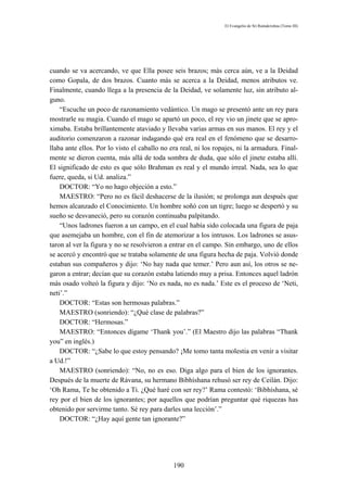 El Evangelio de Sri Ramakrishna (Tomo III)




cuando se va acercando, ve que Ella posee seis brazos; más cerca aún, ve a la Deidad
como Gopala, de dos brazos. Cuanto más se acerca a la Deidad, menos atributos ve.
Finalmente, cuando llega a la presencia de la Deidad, ve solamente luz, sin atributo al-
guno.
    “Escuche un poco de razonamiento vedántico. Un mago se presentó ante un rey para
mostrarle su magia. Cuando el mago se apartó un poco, el rey vio un jinete que se apro-
ximaba. Estaba brillantemente ataviado y llevaba varias armas en sus manos. El rey y el
auditorio comenzaron a razonar indagando qué era real en el fenómeno que se desarro-
llaba ante ellos. Por lo visto el caballo no era real, ni los ropajes, ni la armadura. Final-
mente se dieron cuenta, más allá de toda sombra de duda, que sólo el jinete estaba allí.
El significado de esto es que sólo Brahman es real y el mundo irreal. Nada, sea lo que
fuere, queda, si Ud. analiza.”
    DOCTOR: “Yo no hago objeción a esto.”
    MAESTRO: “Pero no es fácil deshacerse de la ilusión; se prolonga aun después que
hemos alcanzado el Conocimiento. Un hombre soñó con un tigre; luego se despertó y su
sueño se desvaneció, pero su corazón continuaba palpitando.
    “Unos ladrones fueron a un campo, en el cual había sido colocada una figura de paja
que asemejaba un hombre, con el fin de atemorizar a los intrusos. Los ladrones se asus-
taron al ver la figura y no se resolvieron a entrar en el campo. Sin embargo, uno de ellos
se acercó y encontró que se trataba solamente de una figura hecha de paja. Volvió donde
estaban sus compañeros y dijo: ‘No hay nada que temer.’ Pero aun así, los otros se ne-
garon a entrar; decían que su corazón estaba latiendo muy a prisa. Entonces aquel ladrón
más osado volteó la figura y dijo: ‘No es nada, no es nada.’ Este es el proceso de ‘Neti,
neti’.”
    DOCTOR: “Estas son hermosas palabras.”
    MAESTRO (sonriendo): “¿Qué clase de palabras?”
    DOCTOR: “Hermosas.”
    MAESTRO: “Entonces dígame ‘Thank you’.” (El Maestro dijo las palabras “Thank
you” en inglés.)
    DOCTOR: “¿Sabe lo que estoy pensando? ¡Me tomo tanta molestia en venir a visitar
a Ud.!”
    MAESTRO (sonriendo): “No, no es eso. Diga algo para el bien de los ignorantes.
Después de la muerte de Rávana, su hermano Bibhíshana rehusó ser rey de Ceilán. Dijo:
‘Oh Rama, Te he obtenido a Ti. ¿Qué haré con ser rey?’ Rama contestó: ‘Bibhíshana, sé
rey por el bien de los ignorantes; por aquellos que podrían preguntar qué riquezas has
obtenido por servirme tanto. Sé rey para darles una lección’.”
    DOCTOR: “¿Hay aquí gente tan ignorante?”




                                              190
 