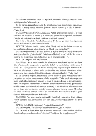 El Evangelio de Sri Ramakrishna (Tomo III)




    MAESTRO (sonriendo): “¡Oh sí! Aquí Ud. encontrará ostras y caracoles, como
también conchas.” (Todos ríen.)
    El Dr. Sarkar, que era homeópata, dio a Sri Ramakrishna dos glóbulos medicinales,
diciendo: “Le estoy dando estos dos glóbulos; uno es Purusha y el otro es Prakriti.”
(Todos ríen.)
    MAESTRO (sonriendo): “Oh sí, Purusha y Prakriti están siempre juntos. ¿Ha obser-
vado Ud. las palomas? El macho y la hembra no pueden vivir separados. Donde está
Purusha, allí está Prakriti, y donde está Prakriti, allí está Purusha.”
    Era el día de Viyaiá. Sri Ramakrishna pidió al Dr. Sarkar que se sirviera algunos re-
frescos. Los devotos lo convidaron con dulces.
    DOCTOR (mientras comía): “Ahora, digo ‘Thank you’ por los dulces; pero no por
sus enseñanzas. ¿Por qué habría de darle ese ‘Thank you’ en palabras?”
    MAESTRO (sonriendo): “La cosa esencial es fijar la mente en Dios y practicar un
poco de meditación. ¿Qué más diré? (Señalando a Narén el menor) Mírelo. Su mente se
sumerge por completo en Dios. Estas cosas que le estaba diciendo —”.
    DOCTOR: “Dígalas a los otros también.”
    MAESTRO: “No, a uno se le debe dar alimento de acuerdo con su poder de diges-
tión. ¿Pueden todos comprender lo que le he dicho? No puedo hablar a todos como le
hablé a Ud. Supongamos que una madre ha comprado un pescado para la familia. No
todos sus hijos tienen el mismo poder de digestión; para algunos ella prepara piláu y
para otros lo hace en guiso. Estos últimos tienen estómago delicado.” (Todos ríen.)
    El Dr. Sarkar se despidió. Era el día de Viyaiá, cuando la gente demuestra su cariño
y respeto a sus amigos y mayores con saludos apropiados. Todos los devotos se proster-
naron ante Sri Ramakrishna y tomaron el polvo de sus pies. Luego se abrazaron unos a
otros. Su alegría no tenía límites. El Maestro estaba seriamente enfermo, pero él hacía
olvidar a todos su propia enfermedad. Los abrazos y el intercambio de saludos continua-
ron por largo rato. Los devotos también tomaron refrescos. Narén el menor, M. y algu-
nos otros devotos se sentaron cerca de Sri Ramakrishna. El Maestro les hablaba gozo-
samente. Refiriéndose al doctor Sarkar dijo:
    MAESTRO: “No tendré mucho que decirle. Cuando el tronco de un árbol está casi
cortado de lado a lado, el leñador se hace a un lado. Un rato después el árbol cae por sí
solo.”
    NARÉN EL MENOR (sonriendo): “¡Aquí, todo es original!”
    MAESTRO (a M.): “El doctor ya ha cambiado mucho, ¿no es verdad?”
    M.: “Sí, señor. Cuando viene aquí, se enajena totalmente. Nunca habla de medicina.
Cuando se lo recomendamos, dice: ‘¡Oh, sí, sí! Tendré que dar el medicamento’.”




                                            191
 
