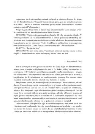 El Evangelio de Sri Ramakrishna (Tomo III)




    Algunos de los devotos estaban cantando en la sala y volvieron al cuarto del Maes-
tro. Sri Ramakrishna dijo: “Escuché vuestra música; pero, ¿por qué cometisteis errores
en el ritmo? Una vez oí hablar de un hombre que era adepto a la disonancia. Vosotros
cantasteis como él.” (Todos ríen.)
    Un joven, pariente de Narén el menor, llegó en ese momento. Usaba anteojos y ves-
tía con afectación. Sri Ramakrishna habló a Narén el menor.
    MAESTRO: “Un joven iba caminando por la calle. Llevaba una camisa plisada. ¡Y
cómo se pavoneaba! De vez en cuando mostraba la camisa quitándose la bufanda y lue-
go miraba a su alrededor para ver si alguien lo estaba admirando. Pero cuando camina-
ba, podía verse que era patizambo. (Todos ríen.) El pavo real despliega su cola; pero sus
patas están muy sucias. (Todos ríen.) El camello es muy feo. Todo en él es feo.”
    EL JOVEN: “Pero actúa bien.”
    MAESTRO: “Sí, pero come zarzas. Y continuará comiendo espinas, aunque su boca
sangre. El hombre mundano pierde a sus hijos y aun así clama por más.”



                                                                   22 de octubre de 1885

    Era un jueves por la tarde, pocos días después del Durgá Puya. Sri Ramakrishna es-
taba en cama, en su cuarto del piso superior, con el Dr. Sarkar, Ishán y otros devotos. A
pesar de que el Dr. Sarkar era un médico muy ocupado, pasaba mucho tiempo —a veces
seis o siete horas— en compañía de Sri Ramakrishna. Sentía gran amor por el Maestro y
consideraba a los devotos como a sus propios parientes y amigos. Una lámpara estaba
encendida en el cuarto, mientras afuera la luna iluminaba el mundo.
    Dirigiéndose a Ishán, un devoto hogareño, el Maestro dijo: “Bienaventurado, en ver-
dad, es el hogareño que cumple con sus deberes en el mundo y al mismo tiempo siente
amor por los Pies de Loto de Dios. Es un verdadero héroe. Es como un hombre que,
mientras lleva una pesada carga sobre su cabeza, observa una procesión nupcial. Uno no
puede llevar semejante vida sin gran poder espiritual. Además, tal hombre es como el
bagre, que vive en el barro pero no se mancha con él. También un hogareño de esa clase
puede ser comparado a las aves acuáticas, que aunque se sumergen constantemente en el
agua, sacudiendo sus alas sólo una vez se quitan todo vestigio de humedad.
    “Pero el hombre debe practicar algo de disciplina espiritual, para poder llevar una
vida desapegada en el mundo. Necesita pasar algún tiempo en la soledad —sea un año,
seis meses, tres meses o aunque sea un mes. En esa soledad debe fijar su mente en Dios
y rogar con un corazón ansioso por el amor por Dios. También debe decirse a sí mismo:




                                            192
 