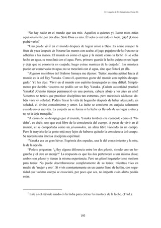 El Evangelio de Sri Ramakrishna (Tomo III)




    ‘No hay nadie en el mundo que sea mío. Aquellos a quienes yo llamo míos están
aquí solamente por dos días. Sólo Dios es mío. Él solo es mi todo en todo. ¡Ay! ¿Cómo
podré verlo?’
    “Uno puede vivir en el mundo después de lograr amor a Dios. Es como romper la
fruta de yaca después de frotarse las manos con aceite; el jugo pegajoso de la fruta no se
adherirá a las manos. El mundo es como el agua y la mente como la leche. Si se echa
leche en agua, se mezclará con el agua. Pero, primero guarda la leche quieta en un lugar
y deja que se convierta en cuajada; luego extrae manteca de la cuajada∗. Esa manteca
puede ser conservada en agua; no se mezclará con el agua, sino que flotará en ella.
    “Algunos miembros del Brahmo Samaya me dijeron: ‘Señor, nuestra actitud hacia el
mundo es la del Rey Yanaka. Como él, queremos gozar del mundo con espíritu desape-
gado.’ Yo les dije: ‘Vivir en el mundo con espíritu desapegado es muy difícil. Simple-
mente por decirlo, vosotros no podéis ser un Rey Yanaka. ¡Cuánta austeridad practicó
Yanaka! ¡Cuánto tiempo permaneció en una postura, cabeza abajo y los pies en alto!
Vosotros no tenéis que practicar disciplinas tan extremas, pero necesitáis sádhana; de-
béis vivir en soledad. Podéis llevar la vida de hogareño después de haber alcanzado, en
soledad, el divino conocimiento y amor. La leche se convierte en cuajada solamente
cuando no es movida. La cuajada no se forma si la leche es llevada de un lugar a otro y
no se la deja tranquila.’
    “A causa de su desapego por el mundo, Yanaka también era conocido como el ‘Vi-
deha’, es decir, uno que está libre de la consciencia del cuerpo. A pesar de vivir en el
mundo, él se comportaba como un yívanmukta, un alma libre viviendo en un cuerpo.
Pero la mayoría de la gente está muy lejos de haberse quitado la consciencia del cuerpo.
Se necesita una intensa disciplina espiritual.
    “Yanaka era un gran héroe. Esgrimía dos espadas, una la del conocimiento y la otra,
la de la acción.
    “Podéis preguntar: ‘¿Hay alguna diferencia entre los dos gñanis, siendo uno un ho-
gareño y el otro un monje?’ La respuesta es que los dos pertenecen a una misma clase;
ambos son gñanis y tienen la misma experiencia. Pero un gñani hogareño tiene motivos
para temer. No puede desembarazarse completamente de su temor, mientras viva en
medio de ‘mujer y oro’. Si vivís constantemente en un cuarto lleno de hollín, con segu-
ridad que vuestro cuerpo se ensuciará, por poco que sea, no importa cuán alerta podáis
estar.




   ∗
       Este es el método usado en la India para extraer la manteca de la leche. (Trad.)




                                              193
 