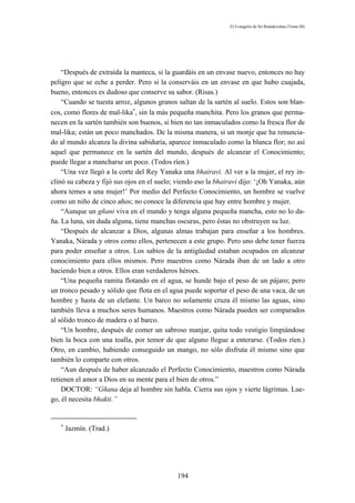 El Evangelio de Sri Ramakrishna (Tomo III)




    “Después de extraída la manteca, si la guardáis en un envase nuevo, entonces no hay
peligro que se eche a perder. Pero si la conserváis en un envase en que hubo cuajada,
bueno, entonces es dudoso que conserve su sabor. (Risas.)
    “Cuando se tuesta arroz, algunos granos saltan de la sartén al suelo. Estos son blan-
cos, como flores de mal-lika∗, sin la más pequeña manchita. Pero los granos que perma-
necen en la sartén también son buenos, si bien no tan inmaculados como la fresca flor de
mal-lika; están un poco manchados. De la misma manera, si un monje que ha renuncia-
do al mundo alcanza la divina sabiduría, aparece inmaculado como la blanca flor; no así
aquel que permanece en la sartén del mundo, después de alcanzar el Conocimiento;
puede llegar a mancharse un poco. (Todos ríen.)
    “Una vez llegó a la corte del Rey Yanaka una bhairavi. Al ver a la mujer, el rey in-
clinó su cabeza y fijó sus ojos en el suelo; viendo eso la bhairavi dijo: ‘¡Oh Yanaka, aún
ahora temes a una mujer!’ Por medio del Perfecto Conocimiento, un hombre se vuelve
como un niño de cinco años; no conoce la diferencia que hay entre hombre y mujer.
    “Aunque un gñani viva en el mundo y tenga alguna pequeña mancha, esto no lo da-
ña. La luna, sin duda alguna, tiene manchas oscuras, pero éstas no obstruyen su luz.
    “Después de alcanzar a Dios, algunas almas trabajan para enseñar a los hombres.
Yanaka, Nárada y otros como ellos, pertenecen a este grupo. Pero uno debe tener fuerza
para poder enseñar a otros. Los sabios de la antigüedad estaban ocupados en alcanzar
conocimiento para ellos mismos. Pero maestros como Nárada iban de un lado a otro
haciendo bien a otros. Ellos eran verdaderos héroes.
    “Una pequeña ramita flotando en el agua, se hunde bajo el peso de un pájaro; pero
un tronco pesado y sólido que flota en el agua puede soportar el peso de una vaca, de un
hombre y hasta de un elefante. Un barco no solamente cruza él mismo las aguas, sino
también lleva a muchos seres humanos. Maestros como Nárada pueden ser comparados
al sólido tronco de madera o al barco.
    “Un hombre, después de comer un sabroso manjar, quita todo vestigio limpiándose
bien la boca con una toalla, por temor de que alguno llegue a enterarse. (Todos ríen.)
Otro, en cambio, habiendo conseguido un mango, no sólo disfruta él mismo sino que
también lo comparte con otros.
    “Aun después de haber alcanzado el Perfecto Conocimiento, maestros como Nárada
retienen el amor a Dios en su mente para el bien de otros.”
    DOCTOR: “Gñana deja al hombre sin habla. Cierra sus ojos y vierte lágrimas. Lue-
go, él necesita bhakti.”


   ∗
       Jazmín. (Trad.)




                                            194
 