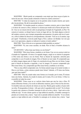 El Evangelio de Sri Ramakrishna (Tomo III)




     MAESTRO: “Bhakti puede ser comparado a una mujer que tiene acceso al patio in-
terior de una casa. Gñana puede solamente ir hasta los cuartos exteriores.”
     DOCTOR: “A todas las mujeres no se les permite entrar al patio interior, por ejem-
plo, las prostitutas. De ahí la necesidad de gñana.”
     MAESTRO: “Un hombre puede no conocer el sendero correcto, pero si tiene bhakti
y el deseo de conocer a Dios, entonces Lo alcanza por medio de la fuerza del puro bha-
kti. Una vez un sincero devoto salió en peregrinaje al templo de Yagannath, en Puri. No
conocía el camino; se dirigió hacia el oeste en lugar del sur. Sin duda alguna se desvió
del sendero correcto, pero siempre preguntaba ansiosamente a la gente cuál era el cami-
no y ellos le daban las directivas correspondientes, diciendo: ‘Este no es el camino; siga
por aquél.’ Finalmente, el devoto pudo llegar a Puri y adorar a la Deidad. Así veis que
aun si sois ignorantes, alguien os indicará el camino si tenéis anhelo.”
     DOCTOR: “Pero el devoto en su ignorancia había perdido su camino.”
     MAESTRO: “Sí, esas cosas suceden, sin duda. Pero al final, el hombre alcanza la
meta.”
     UN DEVOTO: “¿Dios tiene una forma o es sin forma?”
     MAESTRO: “Dios tiene forma y también es sin forma. Una vez un sanniasi entró en
el templo de Yagannath. Al mirar a la sagrada imagen, surgió en su interior la pregunta
si Dios tenía una forma o era sin forma. Pasó su báculo de izquierda a derecha para
comprobar si con él tocaba la imagen. Pero el báculo no tocó nada. Él comprendió que
no había imagen alguna ante él; llegó a la conclusión de que Dios era sin forma. Luego
pasó el báculo de derecha a izquierda y tocó la imagen. El sanniasi comprendió que
Dios tenía forma. Así, comprendió que Dios tiene forma y también es sin forma.
     “Pero es muy difícil comprender esto. En forma natural surge en la mente la duda: si
Dios es sin forma, ¿cómo entonces puede tener forma? Además, si Él tiene una forma,
¿por qué tiene tantas?”
     DOCTOR: “Dios ha creado todas estas formas en el mundo; por lo tanto, Él mismo
tiene una forma. Además, ha creado la mente; por lo tanto, Él es sin forma. A Dios Le
es posible ser todas las cosas.”
     MAESTRO: “Estas cosas no se vuelven claras hasta que uno ha visto a Dios. Él
asume diferentes formas y Se revela en diferentes maneras, para el bien de Sus devotos.
Un hombre tenía una solución de tintura en una tina. Mucha gente acudía a él para teñir
sus telas. Él preguntaba al cliente: ‘¿De qué color le agradaría teñir su tela?’ Si el cliente
la quería roja, entonces el hombre sumergía la tela en la tina y decía: ‘Aquí está su tela
teñida de rojo.’ Si otro cliente quería su ropa teñida de amarillo, el hombre sumergía la
prenda en la misma tina y decía: ‘Aquí está su prenda teñida de amarillo.’ Si un cliente
quería su ropa teñida de azul, el hombre la sumergía en la misma tina y decía: ‘Aquí




                                              195
 