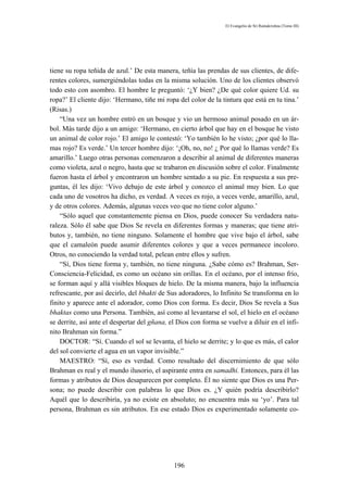 El Evangelio de Sri Ramakrishna (Tomo III)




tiene su ropa teñida de azul.’ De esta manera, teñía las prendas de sus clientes, de dife-
rentes colores, sumergiéndolas todas en la misma solución. Uno de los clientes observó
todo esto con asombro. El hombre le preguntó: ‘¿Y bien? ¿De qué color quiere Ud. su
ropa?’ El cliente dijo: ‘Hermano, tiñe mi ropa del color de la tintura que está en tu tina.’
(Risas.)
    “Una vez un hombre entró en un bosque y vio un hermoso animal posado en un ár-
bol. Más tarde dijo a un amigo: ‘Hermano, en cierto árbol que hay en el bosque he visto
un animal de color rojo.’ El amigo le contestó: ‘Yo también lo he visto; ¿por qué lo lla-
mas rojo? Es verde.’ Un tercer hombre dijo: ‘¡Oh, no, no! ¿ Por qué lo llamas verde? Es
amarillo.’ Luego otras personas comenzaron a describir al animal de diferentes maneras
como violeta, azul o negro, hasta que se trabaron en discusión sobre el color. Finalmente
fueron hasta el árbol y encontraron un hombre sentado a su pie. En respuesta a sus pre-
guntas, él les dijo: ‘Vivo debajo de este árbol y conozco el animal muy bien. Lo que
cada uno de vosotros ha dicho, es verdad. A veces es rojo, a veces verde, amarillo, azul,
y de otros colores. Además, algunas veces veo que no tiene color alguno.’
    “Sólo aquel que constantemente piensa en Dios, puede conocer Su verdadera natu-
raleza. Sólo él sabe que Dios Se revela en diferentes formas y maneras; que tiene atri-
butos y, también, no tiene ninguno. Solamente el hombre que vive bajo el árbol, sabe
que el camaleón puede asumir diferentes colores y que a veces permanece incoloro.
Otros, no conociendo la verdad total, pelean entre ellos y sufren.
    “Sí, Dios tiene forma y, también, no tiene ninguna. ¿Sabe cómo es? Brahman, Ser-
Consciencia-Felicidad, es como un océano sin orillas. En el océano, por el intenso frío,
se forman aquí y allá visibles bloques de hielo. De la misma manera, bajo la influencia
refrescante, por así decirlo, del bhakti de Sus adoradores, lo Infinito Se transforma en lo
finito y aparece ante el adorador, como Dios con forma. Es decir, Dios Se revela a Sus
bhaktas como una Persona. También, así como al levantarse el sol, el hielo en el océano
se derrite, así ante el despertar del gñana, el Dios con forma se vuelve a diluir en el infi-
nito Brahman sin forma.”
    DOCTOR: “Sí. Cuando el sol se levanta, el hielo se derrite; y lo que es más, el calor
del sol convierte el agua en un vapor invisible.”
    MAESTRO: “Sí, eso es verdad. Como resultado del discernimiento de que sólo
Brahman es real y el mundo ilusorio, el aspirante entra en samadhi. Entonces, para él las
formas y atributos de Dios desaparecen por completo. Él no siente que Dios es una Per-
sona; no puede describir con palabras lo que Dios es. ¿Y quién podría describirlo?
Aquél que lo describiría, ya no existe en absoluto; no encuentra más su ‘yo’. Para tal
persona, Brahman es sin atributos. En ese estado Dios es experimentado solamente co-




                                              196
 