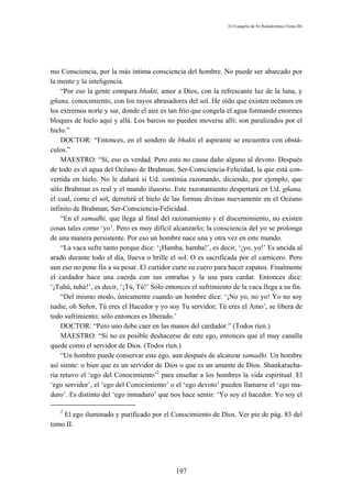 El Evangelio de Sri Ramakrishna (Tomo III)




mo Consciencia, por la más íntima consciencia del hombre. No puede ser abarcado por
la mente y la inteligencia.
    “Por eso la gente compara bhakti, amor a Dios, con la refrescante luz de la luna, y
gñana, conocimiento, con los rayos abrasadores del sol. He oído que existen océanos en
los extremos norte y sur, donde el aire es tan frío que congela el agua formando enormes
bloques de hielo aquí y allá. Los barcos no pueden moverse allí; son paralizados por el
hielo.”
    DOCTOR: “Entonces, en el sendero de bhakti el aspirante se encuentra con obstá-
culos.”
    MAESTRO: “Sí, eso es verdad. Pero esto no causa daño alguno al devoto. Después
de todo es el agua del Océano de Brahman, Ser-Consciencia-Felicidad, la que está con-
vertida en hielo. No le dañará si Ud. continúa razonando, diciendo, por ejemplo, que
sólo Brahman es real y el mundo ilusorio. Este razonamiento despertará en Ud. gñana,
el cual, como el sol, derretirá el hielo de las formas divinas nuevamente en el Océano
infinito de Brahman, Ser-Consciencia-Felicidad.
    “En el samadhi, que llega al final del razonamiento y el discernimiento, no existen
cosas tales como ‘yo’. Pero es muy difícil alcanzarlo; la consciencia del yo se prolonga
de una manera persistente. Por eso un hombre nace una y otra vez en este mundo.
    “La vaca sufre tanto porque dice: ‘¡Hamba, hamba!’, es decir, ‘¡yo, yo!’ Es uncida al
arado durante todo el día, llueva o brille el sol. O es sacrificada por el carnicero. Pero
aun eso no pone fin a su pesar. El curtidor curte su cuero para hacer zapatos. Finalmente
el cardador hace una cuerda con sus entrañas y la usa para cardar. Entonces dice:
‘¡Tuhú, tuhú!’, es decir, ‘¡Tú, Tú!’ Sólo entonces el sufrimiento de la vaca llega a su fin.
    “Del mismo modo, únicamente cuando un hombre dice: ‘¡No yo, no yo! Yo no soy
nadie, oh Señor, Tú eres el Hacedor y yo soy Tu servidor; Tú eres el Amo’, se libera de
todo sufrimiento; sólo entonces es liberado.’
    DOCTOR: “Pero uno debe caer en las manos del cardador.” (Todos ríen.)
    MAESTRO: “Si no es posible deshacerse de este ego, entonces que el muy canalla
quede como el servidor de Dios. (Todos ríen.)
    “Un hombre puede conservar este ego, aun después de alcanzar samadhi. Un hombre
así siente: o bien que es un servidor de Dios o que es un amante de Dios. Shankaracha-
ria retuvo el ‘ego del Conocimiento’2 para enseñar a los hombres la vida espiritual. El
‘ego servidor’, el ‘ego del Conocimiento’ o el ‘ego devoto’ pueden llamarse el ‘ego ma-
duro’. Es distinto del ‘ego inmaduro’ que nos hace sentir: ‘Yo soy el hacedor. Yo soy el

   2
    El ego iluminado y purificado por el Conocimiento de Dios. Ver pie de pág. 83 del
tomo II.




                                             197
 