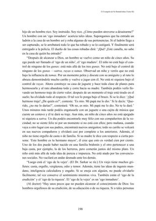 El Evangelio de Sri Ramakrishna (Tomo III)




hijo de un hombre rico. Soy instruido. Soy rico. ¿Cómo pueden atreverse a desairarme?’
Un hombre con un ‘ego inmaduro’ acaricia tales ideas. Supongamos que ha entrado un
ladrón a la casa de un hombre así y roba algunas de sus pertenencias. Si el ladrón llega a
ser capturado, se le arrebatará todo lo que ha robado y se lo castigará. Y finalmente será
entregado a la policía. El dueño de las cosas robadas dirá: ‘¡Qué! ¡Este canalla, no sabe
en la casa de quién ha entrado!’
    “Después de alcanzar a Dios, un hombre se vuelve como un niño de cinco años. Su
ego puede ser llamado el ‘ego de un niño’, el ‘ego maduro’. El niño no está bajo el con-
trol de ninguno de los gunas; está más allá de los tres gunas. No está bajo el control de
ninguno de los gunas —sattva, rayas o tamas. Observad un niño y veréis que no está
bajo la influencia de tamas. Por un momento pelea y discute con su amiguito y al rato lo
abraza demostrándole mucho cariño y vuelve a jugar con él. No está ni siquiera bajo el
control de rayas. Ahora construye su casa de juguete y hace toda clase de planes para
hermosearla y al rato abandona todo y corre hacia su madre. También podéis verlo lle-
vando un hermoso traje de cierto valor; después de un momento el traje está tirado en el
suelo; ha olvidado todo al respecto. O tal vez lo ponga bajo el brazo. Si se le dice: ‘¡Qué
hermoso traje! ¿De quién es?’, contesta: ‘Es mío. Mi papá me lo dio.’ Si le decís: ‘Que-
rido, ¿no me lo darías?’, contestará: ‘Oh no, es mío. Mi papá me lo dio. No te lo daré.’
Unos minutos más tarde podéis engatusarle con un juguete o una cajita de música que
cueste un centavo y él te dará su traje. Aun más, un niño de cinco años no está apegado
ni siquiera a sattva. Un día podéis encontrarle muy feliz con sus compañeritos de la ve-
cindad; no se siente feliz ni por un momento si no está con ellos; pero mañana, cuando
vaya a otro lugar con sus padres, encontrará nuevos amiguitos; todo su cariño se volcará
en sus nuevos compañeros y olvidará casi por completo a los anteriores. Además, el
niño no tiene orgullo de casta o de familia. Si su madre le dice con respecto a cierta per-
sona: ‘Este hombre es tu hermano mayor’, él cree que esto es verdad cien por ciento.
Uno de los dos puede haber nacido en una familia brahmín y el otro pertenecer a una
baja casta, por ejemplo, la de los herreros, pero comerán juntos del mismo plato. Un
niño está más allá de toda idea de pureza e impureza. No está atado por las convencio-
nes sociales. No vacilará en andar desnudo ante los demás.
    “Luego está el ‘ego de la vejez’. (El Dr. Sarkar se ríe.) Un viejo tiene muchos gri-
lletes: casta, orgullo, vergüenza, odio y temor. Además, tiene las ideas de ingenio mun-
dano, inteligencia calculadora y engaño. Si se enoja con alguien, no puede olvidarlo
fácilmente; tal vez conserve el sentimiento mientras viva. También están el ‘ego de la
erudición’ y el ‘ego de la riqueza’. El ‘ego de la vejez’ es un ‘ego inmaduro’.
    (Al doctor) “Hay unos pocos que no pueden alcanzar el conocimiento de Dios: los
hombres orgullosos de su erudición, de su educación o de su riqueza. Si a tales personas




                                             198
 