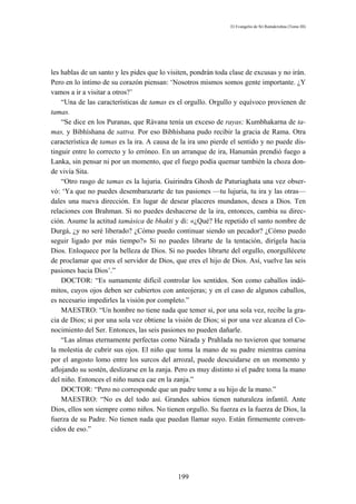 El Evangelio de Sri Ramakrishna (Tomo III)




les hablas de un santo y les pides que lo visiten, pondrán toda clase de excusas y no irán.
Pero en lo íntimo de su corazón piensan: ‘Nosotros mismos somos gente importante. ¿Y
vamos a ir a visitar a otros?’
    “Una de las características de tamas es el orgullo. Orgullo y equívoco provienen de
tamas.
    “Se dice en los Puranas, que Rávana tenía un exceso de rayas; Kumbhakarna de ta-
mas, y Bibhíshana de sattva. Por eso Bibhíshana pudo recibir la gracia de Rama. Otra
característica de tamas es la ira. A causa de la ira uno pierde el sentido y no puede dis-
tinguir entre lo correcto y lo erróneo. En un arranque de ira, Hanumán prendió fuego a
Lanka, sin pensar ni por un momento, que el fuego podía quemar también la choza don-
de vivía Sita.
    “Otro rasgo de tamas es la lujuria. Guirindra Ghosh de Paturiaghata una vez obser-
vó: ‘Ya que no puedes desembarazarte de tus pasiones —tu lujuria, tu ira y las otras—
dales una nueva dirección. En lugar de desear placeres mundanos, desea a Dios. Ten
relaciones con Brahman. Si no puedes deshacerse de la ira, entonces, cambia su direc-
ción. Asume la actitud tamásica de bhakti y di: «¿Qué? He repetido el santo nombre de
Durgá, ¿y no seré liberado? ¿Cómo puedo continuar siendo un pecador? ¿Cómo puedo
seguir ligado por más tiempo?» Si no puedes librarte de la tentación, dirígela hacia
Dios. Enloquece por la belleza de Dios. Si no puedes librarte del orgullo, enorgullécete
de proclamar que eres el servidor de Dios, que eres el hijo de Dios. Así, vuelve las seis
pasiones hacia Dios’.”
    DOCTOR: “Es sumamente difícil controlar los sentidos. Son como caballos indó-
mitos, cuyos ojos deben ser cubiertos con anteojeras; y en el caso de algunos caballos,
es necesario impedirles la visión por completo.”
    MAESTRO: “Un hombre no tiene nada que temer si, por una sola vez, recibe la gra-
cia de Dios; si por una sola vez obtiene la visión de Dios; si por una vez alcanza el Co-
nocimiento del Ser. Entonces, las seis pasiones no pueden dañarle.
    “Las almas eternamente perfectas como Nárada y Prahlada no tuvieron que tomarse
la molestia de cubrir sus ojos. El niño que toma la mano de su padre mientras camina
por el angosto lomo entre los surcos del arrozal, puede descuidarse en un momento y
aflojando su sostén, deslizarse en la zanja. Pero es muy distinto si el padre toma la mano
del niño. Entonces el niño nunca cae en la zanja.”
    DOCTOR: “Pero no corresponde que un padre tome a su hijo de la mano.”
    MAESTRO: “No es del todo así. Grandes sabios tienen naturaleza infantil. Ante
Dios, ellos son siempre como niños. No tienen orgullo. Su fuerza es la fuerza de Dios, la
fuerza de su Padre. No tienen nada que puedan llamar suyo. Están firmemente conven-
cidos de eso.”




                                             199
 