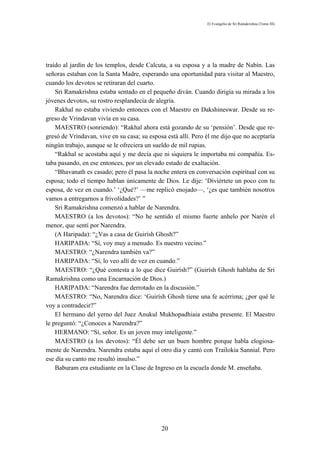 El Evangelio de Sri Ramakrishna (Tomo III)




traído al jardín de los templos, desde Calcuta, a su esposa y a la madre de Nabín. Las
señoras estaban con la Santa Madre, esperando una oportunidad para visitar al Maestro,
cuando los devotos se retiraran del cuarto.
    Sri Ramakrishna estaba sentado en el pequeño diván. Cuando dirigía su mirada a los
jóvenes devotos, su rostro resplandecía de alegría.
    Rakhal no estaba viviendo entonces con el Maestro en Dakshineswar. Desde su re-
greso de Vrindavan vivía en su casa.
    MAESTRO (sonriendo): “Rakhal ahora está gozando de su ‘pensión’. Desde que re-
gresó de Vrindavan, vive en su casa; su esposa está allí. Pero él me dijo que no aceptaría
ningún trabajo, aunque se le ofreciera un sueldo de mil rupias.
    “Rakhal se acostaba aquí y me decía que ni siquiera le importaba mi compañía. Es-
taba pasando, en ese entonces, por un elevado estado de exaltación.
    “Bhavanath es casado; pero él pasa la noche entera en conversación espiritual con su
esposa; todo el tiempo hablan únicamente de Dios. Le dije: ‘Diviértete un poco con tu
esposa, de vez en cuando.’ ‘¿Qué?’ —me replicó enojado—, ‘¿es que también nosotros
vamos a entregarnos a frivolidades?’ ”
    Sri Ramakrishna comenzó a hablar de Narendra.
    MAESTRO (a los devotos): “No he sentido el mismo fuerte anhelo por Narén el
menor, que sentí por Narendra.
    (A Haripada): “¿Vas a casa de Guirísh Ghosh?”
    HARIPADA: “Sí, voy muy a menudo. Es nuestro vecino.”
    MAESTRO: “¿Narendra también va?”
    HARIPADA: “Sí, lo veo allí de vez en cuando.”
    MAESTRO: “¿Qué contesta a lo que dice Guirísh?” (Guirísh Ghosh hablaba de Sri
Ramakrishna como una Encarnación de Dios.)
    HARIPADA: “Narendra fue derrotado en la discusión.”
    MAESTRO: “No, Narendra dice: ‘Guirísh Ghosh tiene una fe acérrima; ¿por qué le
voy a contradecir?”
    El hermano del yerno del Juez Anukul Mukhopadhiaia estaba presente. El Maestro
le preguntó: “¿Conoces a Narendra?”
    HERMANO: “Sí, señor. Es un joven muy inteligente.”
    MAESTRO (a los devotos): “Él debe ser un buen hombre porque habla elogiosa-
mente de Narendra. Narendra estaba aquí el otro día y cantó con Trailokia Sannial. Pero
ese día su canto me resultó insulso.”
    Baburam era estudiante en la Clase de Ingreso en la escuela donde M. enseñaba.




                                             20
 