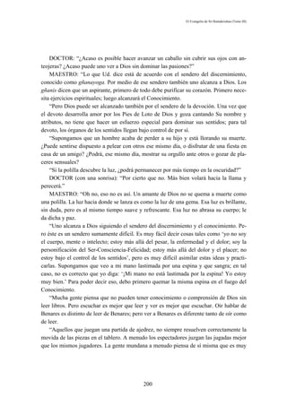 El Evangelio de Sri Ramakrishna (Tomo III)




    DOCTOR: “¿Acaso es posible hacer avanzar un caballo sin cubrir sus ojos con an-
teojeras? ¿Acaso puede uno ver a Dios sin dominar las pasiones?”
    MAESTRO: “Lo que Ud. dice está de acuerdo con el sendero del discernimiento,
conocido como gñanayoga. Por medio de ese sendero también uno alcanza a Dios. Los
gñanis dicen que un aspirante, primero de todo debe purificar su corazón. Primero nece-
sita ejercicios espirituales; luego alcanzará el Conocimiento.
    “Pero Dios puede ser alcanzado también por el sendero de la devoción. Una vez que
el devoto desarrolla amor por los Pies de Loto de Dios y goza cantando Su nombre y
atributos, no tiene que hacer un esfuerzo especial para dominar sus sentidos; para tal
devoto, los órganos de los sentidos llegan bajo control de por sí.
    “Supongamos que un hombre acaba de perder a su hijo y está llorando su muerte.
¿Puede sentirse dispuesto a pelear con otros ese mismo día, o disfrutar de una fiesta en
casa de un amigo? ¿Podrá, ese mismo día, mostrar su orgullo ante otros o gozar de pla-
ceres sensuales?
    “Si la polilla descubre la luz, ¿podrá permanecer por más tiempo en la oscuridad?”
    DOCTOR (con una sonrisa): “Por cierto que no. Más bien volará hacia la llama y
perecerá.”
    MAESTRO: “Oh no, eso no es así. Un amante de Dios no se quema a muerte como
una polilla. La luz hacia donde se lanza es como la luz de una gema. Esa luz es brillante,
sin duda, pero es al mismo tiempo suave y refrescante. Esa luz no abrasa su cuerpo; le
da dicha y paz.
    “Uno alcanza a Dios siguiendo el sendero del discernimiento y el conocimiento. Pe-
ro éste es un sendero sumamente difícil. Es muy fácil decir cosas tales como ‘yo no soy
el cuerpo, mente o intelecto; estoy más allá del pesar, la enfermedad y el dolor; soy la
personificación del Ser-Consciencia-Felicidad; estoy más allá del dolor y el placer; no
estoy bajo el control de los sentidos’, pero es muy difícil asimilar estas ideas y practi-
carlas. Supongamos que veo a mi mano lastimada por una espina y que sangra; en tal
caso, no es correcto que yo diga: ‘¡Mi mano no está lastimada por la espina! Yo estoy
muy bien.’ Para poder decir eso, debo primero quemar la misma espina en el fuego del
Conocimiento.
    “Mucha gente piensa que no pueden tener conocimiento o comprensión de Dios sin
leer libros. Pero escuchar es mejor que leer y ver es mejor que escuchar. Oír hablar de
Benares es distinto de leer de Benares; pero ver a Benares es diferente tanto de oír como
de leer.
    “Aquellos que juegan una partida de ajedrez, no siempre resuelven correctamente la
movida de las piezas en el tablero. A menudo los espectadores juzgan las jugadas mejor
que los mismos jugadores. La gente mundana a menudo piensa de sí misma que es muy




                                            200
 