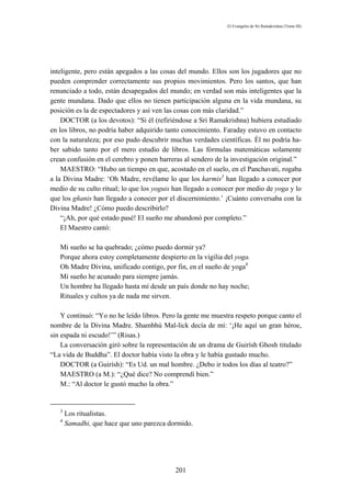 El Evangelio de Sri Ramakrishna (Tomo III)




inteligente, pero están apegados a las cosas del mundo. Ellos son los jugadores que no
pueden comprender correctamente sus propios movimientos. Pero los santos, que han
renunciado a todo, están desapegados del mundo; en verdad son más inteligentes que la
gente mundana. Dado que ellos no tienen participación alguna en la vida mundana, su
posición es la de espectadores y así ven las cosas con más claridad.”
    DOCTOR (a los devotos): “Si él (refiriéndose a Sri Ramakrishna) hubiera estudiado
en los libros, no podría haber adquirido tanto conocimiento. Faraday estuvo en contacto
con la naturaleza; por eso pudo descubrir muchas verdades científicas. Él no podría ha-
ber sabido tanto por el mero estudio de libros. Las fórmulas matemáticas solamente
crean confusión en el cerebro y ponen barreras al sendero de la investigación original.”
    MAESTRO: “Hubo un tiempo en que, acostado en el suelo, en el Panchavati, rogaba
a la Divina Madre: ‘Oh Madre, revélame lo que los karmis3 han llegado a conocer por
medio de su culto ritual; lo que los yoguis han llegado a conocer por medio de yoga y lo
que los gñanis han llegado a conocer por el discernimiento.’ ¡Cuánto conversaba con la
Divina Madre! ¿Cómo puedo describirlo?
    “¡Ah, por qué estado pasé! El sueño me abandonó por completo.”
    El Maestro cantó:

   Mi sueño se ha quebrado; ¿cómo puedo dormir ya?
   Porque ahora estoy completamente despierto en la vigilia del yoga.
   Oh Madre Divina, unificado contigo, por fin, en el sueño de yoga4
   Mi sueño he acunado para siempre jamás.
   Un hombre ha llegado hasta mí desde un país donde no hay noche;
   Rituales y cultos ya de nada me sirven.

    Y continuó: “Yo no he leído libros. Pero la gente me muestra respeto porque canto el
nombre de la Divina Madre. Shambhú Mal-lick decía de mí: ‘¡He aquí un gran héroe,
sin espada ni escudo!’” (Risas.)
    La conversación giró sobre la representación de un drama de Guirísh Ghosh titulado
“La vida de Buddha”. El doctor había visto la obra y le había gustado mucho.
    DOCTOR (a Guirísh): “Es Ud. un mal hombre. ¿Debo ir todos los días al teatro?”
    MAESTRO (a M.): “¿Qué dice? No comprendí bien.”
    M.: “Al doctor le gustó mucho la obra.”


   3
       Los ritualistas.
   4
       Samadhi, que hace que uno parezca dormido.




                                           201
 