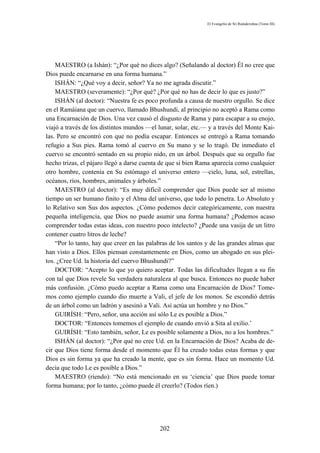 El Evangelio de Sri Ramakrishna (Tomo III)




    MAESTRO (a Ishán): “¿Por qué no dices algo? (Señalando al doctor) Él no cree que
Dios puede encarnarse en una forma humana.”
    ISHÁN: “¿Qué voy a decir, señor? Ya no me agrada discutir.”
    MAESTRO (severamente): “¿Por qué? ¿Por qué no has de decir lo que es justo?”
    ISHÁN (al doctor): “Nuestra fe es poco profunda a causa de nuestro orgullo. Se dice
en el Ramáiana que un cuervo, llamado Bhushundi, al principio no aceptó a Rama como
una Encarnación de Dios. Una vez causó el disgusto de Rama y para escapar a su enojo,
viajó a través de los distintos mundos —el lunar, solar, etc.— y a través del Monte Kai-
las. Pero se encontró con que no podía escapar. Entonces se entregó a Rama tomando
refugio a Sus pies. Rama tomó al cuervo en Su mano y se lo tragó. De inmediato el
cuervo se encontró sentado en su propio nido, en un árbol. Después que su orgullo fue
hecho trizas, el pájaro llegó a darse cuenta de que si bien Rama aparecía como cualquier
otro hombre, contenía en Su estómago el universo entero —cielo, luna, sol, estrellas,
océanos, ríos, hombres, animales y árboles.”
    MAESTRO (al doctor): “Es muy difícil comprender que Dios puede ser al mismo
tiempo un ser humano finito y el Alma del universo, que todo lo penetra. Lo Absoluto y
lo Relativo son Sus dos aspectos. ¿Cómo podemos decir categóricamente, con nuestra
pequeña inteligencia, que Dios no puede asumir una forma humana? ¿Podemos acaso
comprender todas estas ideas, con nuestro poco intelecto? ¿Puede una vasija de un litro
contener cuatro litros de leche?
    “Por lo tanto, hay que creer en las palabras de los santos y de las grandes almas que
han visto a Dios. Ellos piensan constantemente en Dios, como un abogado en sus plei-
tos. ¿Cree Ud. la historia del cuervo Bhushundi?”
    DOCTOR: “Acepto lo que yo quiero aceptar. Todas las dificultades llegan a su fin
con tal que Dios revele Su verdadera naturaleza al que busca. Entonces no puede haber
más confusión. ¿Cómo puedo aceptar a Rama como una Encarnación de Dios? Tome-
mos como ejemplo cuando dio muerte a Vali, el jefe de los monos. Se escondió detrás
de un árbol como un ladrón y asesinó a Vali. Así actúa un hombre y no Dios.”
    GUIRÍSH: “Pero, señor, una acción así sólo Le es posible a Dios.”
    DOCTOR: “Entonces tomemos el ejemplo de cuando envió a Sita al exilio.’
    GUIRÍSH: “Esto también, señor, Le es posible solamente a Dios, no a los hombres.”
    ISHÁN (al doctor): “¿Por qué no cree Ud. en la Encarnación de Dios? Acaba de de-
cir que Dios tiene forma desde el momento que Él ha creado todas estas formas y que
Dios es sin forma ya que ha creado la mente, que es sin forma. Hace un momento Ud.
decía que todo Le es posible a Dios.”
    MAESTRO (riendo): “No está mencionado en su ‘ciencia’ que Dios puede tomar
forma humana; por lo tanto, ¿cómo puede él creerlo? (Todos ríen.)




                                            202
 