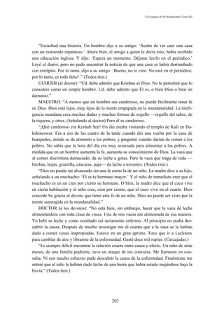 El Evangelio de Sri Ramakrishna (Tomo III)




    “Escuchad una historia. Un hombre dijo a su amigo: ‘Acabo de ver caer una casa
con un estruendo espantoso.’ Ahora bien, el amigo a quien le decía esto, había recibido
una educación inglesa. Y dijo: ‘Espera un momento. Déjame leerlo en el periódico.’
Leyó el diario, pero no pudo encontrar la noticia de que una casa se había derrumbado
con estrépito. Por lo tanto, dijo a su amigo: ‘Bueno, no te creo. No está en el periódico;
por lo tanto, es todo falso’.” (Todos ríen.)
    GUIRÍSH (al doctor): “Ud. debe admitir que Krishna es Dios. No le permitiré que lo
considere como un simple hombre. Ud. debe admitir que Él es, o bien Dios o bien un
demonio.”
    MAESTRO: “A menos que un hombre sea candoroso, no puede fácilmente tener fe
en Dios. Dios está lejos, muy lejos de la mente empapada en la mundanalidad. La inteli-
gencia mundana crea muchas dudas y muchas formas de orgullo —orgullo del saber, de
la riqueza, y otros. (Señalando al doctor) Pero él es candoroso.
    “¡Qué candoroso era Keshab Sen! Un día estaba visitando el templo de Kali en Da-
kshineswar. Era a eso de las cuatro de la tarde cuando dio una vuelta por la casa de
huéspedes, donde se da alimento a los pobres, y preguntó cuándo darían de comer a los
pobres. No sabía que la hora del día era muy avanzada para alimentar a los pobres. A
medida que en un hombre aumenta la fe, aumenta su conocimiento de Dios. La vaca que
al comer discrimina demasiado, da su leche a gotas. Pero la vaca que traga de todo —
hierbas, hojas, gramilla, cáscaras, paja— da leche a torrentes. (Todos ríen.)
    “Dios no puede ser alcanzado sin una fe como la de un niño. La madre dice a su hijo,
señalando a un muchacho: ‘Él es tu hermano mayor.’ Y el niño de inmediato cree que el
muchacho es en un cien por ciento su hermano. O bien, la madre dice que el cuco vive
en cierta habitación y el niño cree, cien por ciento, que el cuco vive en el cuarto. Dios
concede Su gracia al devoto que tiene esta fe de un niño. Dios no puede ser visto por la
mente sumergida en la mundanalidad.”
    DOCTOR (a los devotos): “No está bien, sin embargo, hacer que la vaca dé leche
alimentándola con toda clase de cosas. Una de mis vacas era alimentada de esa manera.
Yo bebí su leche y como resultado caí seriamente enfermo. Al principio no podía des-
cubrir la causa. Después de mucho investigar me di cuenta que a la vaca se le habían
dado a comer cosas inapropiadas. Estuve en un gran aprieto. Tuve que ir a Lucknow
para cambiar de aire y librarme de la enfermedad. Gasté doce mil rupias. (Carcajadas.)
    “Es siempre difícil encontrar la relación exacta entre causa y efecto. Un niño de siete
meses, de una familia pudiente, tuvo un ataque de tos convulsa. Me llamaron en con-
sulta. Ni con mucho esfuerzo pude descubrir la causa de la enfermedad. Finalmente me
enteré que al niño le habían dado leche de una burra que había estado mojándose bajo la
lluvia.” (Todos ríen.)




                                             203
 