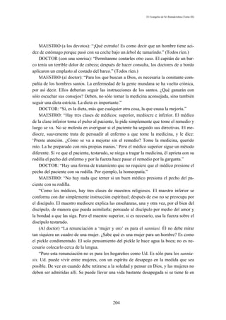El Evangelio de Sri Ramakrishna (Tomo III)




    MAESTRO (a los devotos): “¡Qué extraño! Es como decir que un hombre tiene aci-
dez de estómago porque pasó con su coche bajo un árbol de tamarindo.” (Todos ríen.)
    DOCTOR (con una sonrisa): “Permítanme contarles otro caso. El capitán de un bar-
co tenía un terrible dolor de cabeza; después de hacer consulta, los doctores de a bordo
aplicaron un emplasto al costado del barco.” (Todos ríen.)
    MAESTRO (al doctor): “Para los que buscan a Dios, es necesaria la constante com-
pañía de los hombres santos. La enfermedad de la gente mundana se ha vuelto crónica,
por así decir. Ellos deberían seguir las instrucciones de los santos. ¿Qué ganarán con
sólo escuchar sus consejos? Deben, no sólo tomar la medicina aconsejada, sino también
seguir una dieta estricta. La dieta es importante.”
    DOCTOR: “Sí, es la dieta, más que cualquier otra cosa, la que causa la mejoría.”
    MAESTRO: “Hay tres clases de médicos: superior, mediocre e inferior. El médico
de la clase inferior toma el pulso al paciente, le pide simplemente que tome el remedio y
luego se va. No se molesta en averiguar si el paciente ha seguido sus directivas. El me-
diocre, suavemente trata de persuadir al enfermo a que tome la medicina, y le dice:
‘Preste atención. ¿Cómo se va a mejorar sin el remedio? Tome la medicina, querido
mío. La he preparado con mis propias manos.’ Pero el médico superior sigue un método
diferente. Si ve que el paciente, testarudo, se niega a tragar la medicina, él aprieta con su
rodilla el pecho del enfermo y por la fuerza hace pasar el remedio por la garganta.”
    DOCTOR: “Hay una forma de tratamiento que no requiere que el médico presione el
pecho del paciente con su rodilla. Por ejemplo, la homeopatía.”
    MAESTRO: “No hay nada que temer si un buen médico presiona el pecho del pa-
ciente con su rodilla.
    “Como los médicos, hay tres clases de maestros religiosos. El maestro inferior se
conforma con dar simplemente instrucción espiritual; después de eso no se preocupa por
el discípulo. El maestro mediocre explica las enseñanzas, una y otra vez, por el bien del
discípulo, de manera que pueda asimilarla; persuade al discípulo por medio del amor y
la bondad a que las siga. Pero el maestro superior, si es necesario, usa la fuerza sobre el
discípulo testarudo.
    (Al doctor) “La renunciación a ‘mujer y oro’ es para el sanniasi. Él no debe mirar
tan siquiera un cuadro de una mujer. ¿Sabe qué es una mujer para un hombre? Es como
el pickle condimentado. El solo pensamiento del pickle le hace agua la boca; no es ne-
cesario colocarlo cerca de la lengua.
    “Pero esta renunciación no es para los hogareños como Ud. Es sólo para los sannia-
sis. Ud. puede vivir entre mujeres, con un espíritu de desapego en la medida que sea
posible. De vez en cuando debe retirarse a la soledad y pensar en Dios, y las mujeres no
deben ser admitidas allí. Se puede llevar una vida bastante desapegada si se tiene fe en




                                              204
 