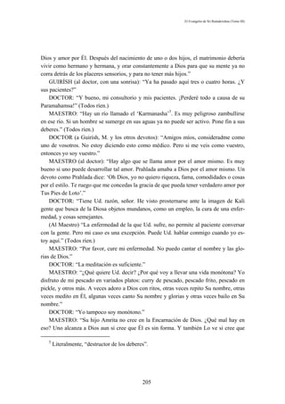 El Evangelio de Sri Ramakrishna (Tomo III)




Dios y amor por Él. Después del nacimiento de uno o dos hijos, el matrimonio debería
vivir como hermano y hermana, y orar constantemente a Dios para que su mente ya no
corra detrás de los placeres sensorios, y para no tener más hijos.”
    GUIRÍSH (al doctor, con una sonrisa): “Ya ha pasado aquí tres o cuatro horas. ¿Y
sus pacientes?”
    DOCTOR: “Y bueno, mi consultorio y mis pacientes. ¡Perderé todo a causa de su
Paramahamsa!” (Todos ríen.)
    MAESTRO: “Hay un río llamado el ‘Karmanasha’5. Es muy peligroso zambullirse
en ese río. Si un hombre se sumerge en sus aguas ya no puede ser activo. Pone fin a sus
deberes.” (Todos ríen.)
    DOCTOR (a Guirísh, M. y los otros devotos): “Amigos míos, consideradme como
uno de vosotros. No estoy diciendo esto como médico. Pero si me veis como vuestro,
entonces yo soy vuestro.”
    MAESTRO (al doctor): “Hay algo que se llama amor por el amor mismo. Es muy
bueno si uno puede desarrollar tal amor. Prahlada amaba a Dios por el amor mismo. Un
devoto como Prahlada dice: ‘Oh Dios, yo no quiero riqueza, fama, comodidades o cosas
por el estilo. Te ruego que me concedas la gracia de que pueda tener verdadero amor por
Tus Pies de Loto’.”
    DOCTOR: “Tiene Ud. razón, señor. He visto prosternarse ante la imagen de Kali
gente que busca de la Diosa objetos mundanos, como un empleo, la cura de una enfer-
medad, y cosas semejantes.
    (Al Maestro) “La enfermedad de la que Ud. sufre, no permite al paciente conversar
con la gente. Pero mi caso es una excepción. Puede Ud. hablar conmigo cuando yo es-
toy aquí.” (Todos ríen.)
    MAESTRO: “Por favor, cure mi enfermedad. No puedo cantar el nombre y las glo-
rias de Dios.”
    DOCTOR: “La meditación es suficiente.”
    MAESTRO: “¿Qué quiere Ud. decir? ¿Por qué voy a llevar una vida monótona? Yo
disfruto de mi pescado en variados platos: curry de pescado, pescado frito, pescado en
pickle, y otros más. A veces adoro a Dios con ritos, otras veces repito Su nombre, otras
veces medito en Él, algunas veces canto Su nombre y glorias y otras veces bailo en Su
nombre.”
    DOCTOR: “Yo tampoco soy monótono.”
    MAESTRO: “Su hijo Amrita no cree en la Encarnación de Dios. ¿Qué mal hay en
eso? Uno alcanza a Dios aun si cree que Él es sin forma. Y también Lo ve si cree que

   5
       Literalmente, “destructor de los deberes”.




                                              205
 