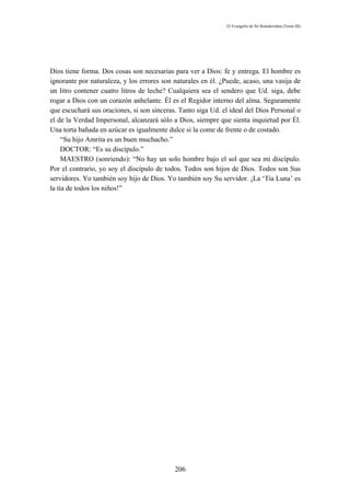El Evangelio de Sri Ramakrishna (Tomo III)




Dios tiene forma. Dos cosas son necesarias para ver a Dios: fe y entrega. El hombre es
ignorante por naturaleza, y los errores son naturales en él. ¿Puede, acaso, una vasija de
un litro contener cuatro litros de leche? Cualquiera sea el sendero que Ud. siga, debe
rogar a Dios con un corazón anhelante. Él es el Regidor interno del alma. Seguramente
que escuchará sus oraciones, si son sinceras. Tanto siga Ud. el ideal del Dios Personal o
el de la Verdad Impersonal, alcanzará sólo a Dios, siempre que sienta inquietud por Él.
Una torta bañada en azúcar es igualmente dulce si la come de frente o de costado.
     “Su hijo Amrita es un buen muchacho.”
     DOCTOR: “Es su discípulo.”
     MAESTRO (sonriendo): “No hay un solo hombre bajo el sol que sea mi discípulo.
Por el contrario, yo soy el discípulo de todos. Todos son hijos de Dios. Todos son Sus
servidores. Yo también soy hijo de Dios. Yo también soy Su servidor. ¡La ‘Tía Luna’ es
la tía de todos los niños!”




                                            206
 