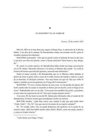 El Evangelio de Sri Ramakrishna (Tomo III)




                                             46

                             EL MAESTRO Y EL Dr. SARKAR



                                                             Viernes, 23 de octubre 1885



    ERA EL DÍA de la luna llena que seguía al Durgá Puya, la adoración de la Divina
Madre. A las diez de la mañana, Sri Ramakrishna estaba conversando con M., quien le
ayudaba a ponerse los calcetines.
    MAESTRO (sonriendo): “¿Por qué no puedo cortar mi bufanda de lana en dos tiras
y envolver con ellas mis piernas, como si fueran calcetines? Sería bueno y muy abriga-
do.”
    M. sonrió. La noche anterior, Sri Ramakrishna había tenido una larga conversación
con el Dr. Sarkar. Haciendo referencia a la misma, el Maestro dijo riendo: “Le conté la
historia del ternero que trata del egotismo, causa de todo sufrimiento.”
    Narén el menor recordó a Sri Ramakrishna que él, el Maestro, había hablado al
doctor de cómo la gente sufre a causa de la triple miseria del mundo y todavía se jacta
de su bienestar. El discípulo comentó: “Fue muy bueno eso que Ud. dijo ayer sobre la
espina y también acerca de quemarla en el fuego del Conocimiento.”
    MAESTRO: “Yo tuve visiones directas de esas cosas. Un día pasaba de regreso del
kuthi cuando todo mi cuerpo se encendió en llamas, por así decirlo, como el fuego en un
homa∗. Padmalochan una vez me dijo: ‘Convocaré una asamblea de pandits y proclama-
ré ante todos las experiencias de Ud.’ Pero poco tiempo después murió.”
    A las once, M. fue hasta la casa del Dr. Sarkar para informarle sobre el estado de Sri
Ramakrishna. El doctor mostró gran ansiedad por recibir sus noticias.
    DOCTOR (riendo): “¿Qué bien estuve ayer cuando le dije que para poder decir
‘¡Tuhú, Tuhú!’, ‘¡Tú, Tú!’, hay que caer en las manos de un experto cardador!”
    M.: “Es verdad, señor. Uno no puede deshacerse del egotismo sin la ayuda de un
maestro capaz. ¡Qué bien habló anoche sobre bhakti! Bhakti, como una mujer, puede ir
y entrar en el patio interior.”

   ∗
       Culto hecho en el fuego. (Trad.)




                                            207
 