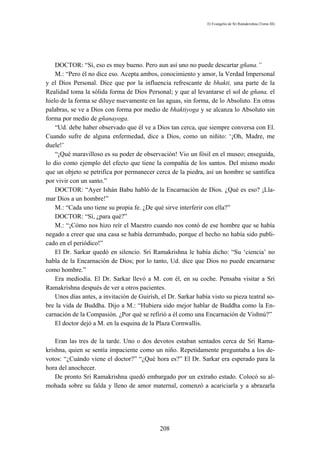 El Evangelio de Sri Ramakrishna (Tomo III)




    DOCTOR: “Sí, eso es muy bueno. Pero aun así uno no puede descartar gñana.”
    M.: “Pero él no dice eso. Acepta ambos, conocimiento y amor, la Verdad Impersonal
y el Dios Personal. Dice que por la influencia refrescante de bhakti, una parte de la
Realidad toma la sólida forma de Dios Personal; y que al levantarse el sol de gñana, el
hielo de la forma se diluye nuevamente en las aguas, sin forma, de lo Absoluto. En otras
palabras, se ve a Dios con forma por medio de bhaktiyoga y se alcanza lo Absoluto sin
forma por medio de gñanayoga.
    “Ud. debe haber observado que él ve a Dios tan cerca, que siempre conversa con El.
Cuando sufre de alguna enfermedad, dice a Dios, como un niñito: ‘¡Oh, Madre, me
duele!’
    “¡Qué maravilloso es su poder de observación! Vio un fósil en el museo; enseguida,
lo dio como ejemplo del efecto que tiene la compañía de los santos. Del mismo modo
que un objeto se petrifica por permanecer cerca de la piedra, así un hombre se santifica
por vivir con un santo.”
    DOCTOR: “Ayer Ishán Babu habló de la Encarnación de Dios. ¿Qué es eso? ¡Lla-
mar Dios a un hombre!”
    M.: “Cada uno tiene su propia fe. ¿De qué sirve interferir con ella?”
    DOCTOR: “Sí, ¿para qué?”
    M.: “¡Cómo nos hizo reír el Maestro cuando nos contó de ese hombre que se había
negado a creer que una casa se había derrumbado, porque el hecho no había sido publi-
cado en el periódico!”
    El Dr. Sarkar quedó en silencio. Sri Ramakrishna le había dicho: “Su ‘ciencia’ no
habla de la Encarnación de Dios; por lo tanto, Ud. dice que Dios no puede encarnarse
como hombre.”
    Era mediodía. El Dr. Sarkar llevó a M. con él, en su coche. Pensaba visitar a Sri
Ramakrishna después de ver a otros pacientes.
    Unos días antes, a invitación de Guirísh, el Dr. Sarkar había visto su pieza teatral so-
bre la vida de Buddha. Dijo a M.: “Hubiera sido mejor hablar de Buddha como la En-
carnación de la Compasión. ¿Por qué se refirió a él como una Encarnación de Vishnú?”
    El doctor dejó a M. en la esquina de la Plaza Cornwallis.

    Eran las tres de la tarde. Uno o dos devotos estaban sentados cerca de Sri Rama-
krishna, quien se sentía impaciente como un niño. Repetidamente preguntaba a los de-
votos: “¿Cuándo viene el doctor?” “¿Qué hora es?” El Dr. Sarkar era esperado para la
hora del anochecer.
    De pronto Sri Ramakrishna quedó embargado por un extraño estado. Colocó su al-
mohada sobre su falda y lleno de amor maternal, comenzó a acariciarla y a abrazarla




                                             208
 