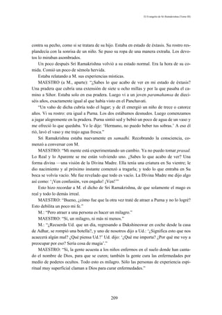 El Evangelio de Sri Ramakrishna (Tomo III)




contra su pecho, como si se tratara de su hijo. Estaba en estado de éxtasis. Su rostro res-
plandecía con la sonrisa de un niño. Se puso su ropa de una manera extraña. Los devo-
tos lo miraban asombrados.
    Un poco después Sri Ramakrishna volvió a su estado normal. Era la hora de su co-
mida. Comió un poco de sémola hervida.
    Estaba relatando a M. sus experiencias místicas.
    MAESTRO (a M., aparte): “¿Sabes lo que acabo de ver en mi estado de éxtasis?
Una pradera que cubría una extensión de siete u ocho millas y por la que pasaba el ca-
mino a Sihor. Estaba solo en esa pradera. Luego vi a un joven paramahamsa de dieci-
séis años, exactamente igual al que había visto en el Panchavati.
    “Un vaho de dicha cubría todo el lugar; y de él emergió un niño de trece o catorce
años. Vi su rostro: era igual a Purna. Los dos estábamos desnudos. Luego comenzamos
a jugar alegremente en la pradera. Purna sintió sed y bebió un poco de agua de un vaso y
me ofreció lo que quedaba. Yo le dije: ‘Hermano, no puedo beber tus sobras.’ A eso él
rió, lavó el vaso y me trajo agua fresca.”
    Sri Ramakrishna estaba nuevamente en samadhi. Recobrando la consciencia, co-
menzó a conversar con M.
    MAESTRO: “Mi mente está experimentando un cambio. Ya no puedo tomar prasad.
Lo Real y lo Aparente se me están volviendo uno. ¿Sabes lo que acabo de ver? Una
forma divina —una visión de la Divina Madre. Ella tenía una criatura en Su vientre; le
dio nacimiento y al próximo instante comenzó a tragarla; y todo lo que entraba en Su
boca se volvía vacío. Me fue revelado que todo es vacío. La Divina Madre me dijo algo
así como: ‘¡Ven confusión, ven engaño! ¡Ven!’”
    Esto hizo recordar a M. el dicho de Sri Ramakrishna, de que solamente el mago es
real y todo lo demás irreal.
    MAESTRO: “Bueno, ¿cómo fue que la otra vez traté de atraer a Purna y no lo logré?
Esto debilita un poco mi fe.”
    M.: “Pero atraer a una persona es hacer un milagro.”
    MAESTRO: “Sí, un milagro, ni más ni menos.”
    M.: “¿Recuerda Ud. que un día, regresando a Dakshineswar en coche desde la casa
de Adhar, se rompió una botella?, y uno de nosotros dijo a Ud.: ‘¿Significa esto que nos
acaecerá algún mal? ¿Qué piensa Ud.?’ Ud. dijo: ‘¿Qué me importa? ¿Por qué me voy a
preocupar por eso? Sería cosa de magia’.”
    MAESTRO: “Sí, la gente acuesta a los niños enfermos en el suelo donde han canta-
do el nombre de Dios, para que se curen; también la gente cura las enfermedades por
medio de poderes ocultos. Todo esto es milagro. Sólo las personas de experiencia espi-
ritual muy superficial claman a Dios para curar enfermedades.”




                                             209
 