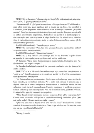 El Evangelio de Sri Ramakrishna (Tomo III)




    MAESTRO (a Baburam): “¿Dónde están tus libros? ¿No estás atendiendo a tus estu-
dios? (A M.) Él quiere quedarse con ambos9.
    “Eso es muy difícil. ¿Qué ganarás conociendo a Dios parcialmente? Vashishthadeva,
gran sabio como era, quedó agobiado por la muerte de sus hijos. Eso asombró a
Lakshmana, quien preguntó a Rama cuál era la razón. Rama dijo: ‘Hermano, ¿de qué te
admiras? Aquel que tiene conocimiento tiene ignorancia también. Hermano, ve más allá
de ambos, conocimiento e ignorancia.’ Si te clavas una espina en la planta del pie, to-
mas otra espina para sacar la primera. Y luego tiras las dos. Del mismo modo, uno con-
sigue la espina de conocimiento para quitar la espina de ignorancia; luego va más allá de
conocimiento e ignorancia.”
    BABURAM (sonriendo): “Eso es lo que yo quiero.”
    MAESTRO (sonriendo): “Pero, hijo mío, ¿puedes alcanzarlo agarrándote a ambos?
Si quieres aquello, entonces retírate.”
    BABURAM (sonriendo): “Sáqueme del mundo.”
    MAESTRO (a M.): “Rakhal vivía conmigo, pero eso era diferente; su padre estaba
de acuerdo. Si estos muchachos se quedaran aquí, tendrán problemas.
    (A Baburam) “Tú no tienes fuerza mental, ni mucha valentía. Fíjate cómo dice Na-
rén el menor: ‘Me iré para siempre’.”
    Sri Ramakrishna bajó del pequeño diván y se sentó en el suelo entre los jóvenes. M.
estaba a su lado.
    MAESTRO (a M.): “He estado buscando uno que haya renunciado completamente a
‘mujer y oro’. Cuando encuentro un joven, pienso que tal vez él viviría conmigo; pero
todos ponen una u otra objeción.
    “Un fantasma buscaba un compañero. Se dice que un hombre que muere en día sá-
bado o martes, se convierte en fantasma. Por lo tanto, cada vez que el fantasma veía a
alguien caerse de la azotea, o tropezar o desmayarse en el camino en uno de los días
señalados, corría hacia él, esperando que el hombre muriera en el accidente, se convir-
tiera en fantasma y fuera su compañero. Pero era tal su mala suerte, que todos revivían.
El pobre infeliz no podía conseguir un compañero.
    “Mira, Rakhal siempre pone como excusa a su esposa. Dice: ‘¿Qué va a ser de ella?’
Cuando toqué a Narendra en el pecho, se volvió inconsciente y comenzó a gritar: ‘¿Oh
qué me ha hecho? ¿No sabe que tengo padre y madre?’
    “¿Por qué Dios me ha hecho llevar esta clase de vida?10 Chaitaniadeva se hizo
sanniasi, de manera que todos lo saludaran. Todo el que salude a una Encarnación, aun-
que sea una vez, obtiene la liberación.”

   9
       Dios y el mundo.




                                             21
 