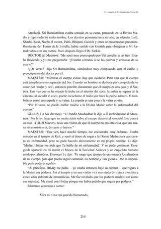 El Evangelio de Sri Ramakrishna (Tomo III)




    Atardecía. Sri Ramakrishna estaba sentado en su cama, pensando en la Divina Ma-
dre y repitiendo Su santo nombre. Los devotos permanecían a su lado, en silencio. Latú,
Shashi, Sarat, Narén el menor, Paltú, Bhúpati, Guirísh y otros se encontraban presentes.
Rámtaran, del Teatro de la Estrella, había venido con Guirísh para obsequiar a Sri Ra-
makrishna con sus cantos. Poco después llegó el Dr. Sarkar.
    DOCTOR (al Maestro): “Me sentí muy preocupado por Ud. anoche, a las tres. Esta-
ba lloviendo y yo me preguntaba: ‘¿Estarán cerradas o no las puertas y ventanas de su
cuarto?’
    “¿De veras?” dijo Sri Ramakrishna, sintiéndose muy complacido ante el cariño y
preocupación del doctor por él.
    MAESTRO: “Mientras el cuerpo existe, hay que cuidarlo. Pero veo que el cuerpo
está completamente separado del Ser. Cuando un hombre se deshace por completo de su
amor por ‘mujer y oro’, entonces percibe claramente que el cuerpo es una cosa y el Ser,
otra. Una vez que se ha secado la leche en el interior del coco, la pulpa se separa de la
cáscara; al sacudir el coco, puede escucharse el ruido que hace la pulpa adentro. O tam-
bién es como una espada y su vaina. La espada es una cosa y la vaina es otra.
    “Por lo tanto, no puedo hablar mucho a la Divina Madre sobre la enfermedad del
cuerpo.”
    GUIRÍSH (a los devotos): “El Pandit Shashadhar le dijo a él (refiriéndose al Maes-
tro): ‘Por favor, haga que su mente actúe sobre el cuerpo durante el samadhi. Eso curará
su mal.’ Y él, el Maestro, tuvo una visión de que el cuerpo no era otra cosa que una ma-
sa sin consistencia, de carne y huesos.”
    MAESTRO: “Una vez, hace mucho tiempo, me encontraba muy enfermo. Estaba
sentado en el templo de Kali, y sentí el deseo de rogar a la Divina Madre para que cura-
ra mi enfermedad, pero no pude hacerlo directamente en mi propio nombre. Le dije:
‘Madre, Hriday me pide que Te hable de mi enfermedad.’ Y no pude continuar. Ense-
guida apareció en mi mente el Museo de la Sociedad Asiática y un esqueleto humano
unido por alambres. Entonces Le dije: ‘Te ruego que ajustes de esa manera los alambres
de mi cuerpo, para que pueda seguir cantando Tu nombre y Tus glorias.’ Me es imposi-
ble pedir poderes ocultos.
    “Al principio, Hriday me pedía —yo estaba entonces bajo su control— que rogara a
la Madre por poderes. Fui al templo y en una visión vi a una viuda de treinta o treinta y
cinco años cubierta de inmundicias. Me fue revelado que los poderes ocultos son como
esa suciedad. Me enojé con Hriday porque me había pedido que rogara por poderes.”
    Rámtaran comenzó a cantar:

             Mira mi vina, mi querido bienamado,




                                            210
 