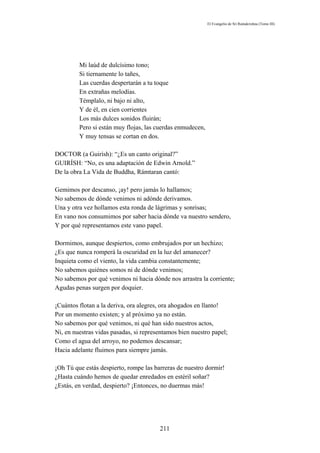 El Evangelio de Sri Ramakrishna (Tomo III)




         Mi laúd de dulcísimo tono;
         Si tiernamente lo tañes,
         Las cuerdas despertarán a tu toque
         En extrañas melodías.
         Témplalo, ni bajo ni alto,
         Y de él, en cien corrientes
         Los más dulces sonidos fluirán;
         Pero si están muy flojas, las cuerdas enmudecen,
         Y muy tensas se cortan en dos.

DOCTOR (a Guirísh): “¿Es un canto original?”
GUIRÍSH: “No, es una adaptación de Edwin Arnold.”
De la obra La Vida de Buddha, Rámtaran cantó:

Gemimos por descanso, ¡ay! pero jamás lo hallamos;
No sabemos de dónde venimos ni adónde derivamos.
Una y otra vez hollamos esta ronda de lágrimas y sonrisas;
En vano nos consumimos por saber hacia dónde va nuestro sendero,
Y por qué representamos este vano papel.

Dormimos, aunque despiertos, como embrujados por un hechizo;
¿Es que nunca romperá la oscuridad en la luz del amanecer?
Inquieta como el viento, la vida cambia constantemente;
No sabemos quiénes somos ni de dónde venimos;
No sabemos por qué venimos ni hacia dónde nos arrastra la corriente;
Agudas penas surgen por doquier.

¡Cuántos flotan a la deriva, ora alegres, ora ahogados en llanto!
Por un momento existen; y al próximo ya no están.
No sabemos por qué venimos, ni qué han sido nuestros actos,
Ni, en nuestras vidas pasadas, si representamos bien nuestro papel;
Como el agua del arroyo, no podemos descansar;
Hacia adelante fluimos para siempre jamás.

¡Oh Tú que estás despierto, rompe las barreras de nuestro dormir!
¿Hasta cuándo hemos de quedar enredados en estéril soñar?
¿Estás, en verdad, despierto? ¡Entonces, no duermas más!




                                        211
 