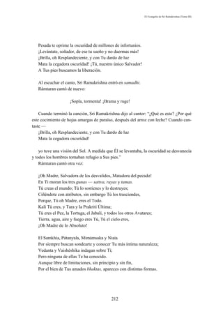 El Evangelio de Sri Ramakrishna (Tomo III)




   Pesada te oprime la oscuridad de millones de infortunios.
   ¡Levántate, soñador, de ese tu sueño y no duermas más!
   ¡Brilla, oh Resplandeciente, y con Tu dardo de luz
   Mata la cegadora oscuridad! ¡Tú, nuestro único Salvador!
   A Tus pies buscamos la liberación.

   Al escuchar el canto, Sri Ramakrishna entró en samadhi.
   Rámtaran cantó de nuevo:

                     ¡Sopla, tormenta! ¡Brama y ruge!

    Cuando terminó la canción, Sri Ramakrishna dijo al cantor: “¿Qué es esto? ¿Por qué
este cocimiento de hojas amargas de paraíso, después del arroz con leche? Cuando can-
taste —
    ¡Brilla, oh Resplandeciente, y con Tu dardo de luz
    Mata la cegadora oscuridad!

    yo tuve una visión del Sol. A medida que Él se levantaba, la oscuridad se desvanecía
y todos los hombres tomaban refugio a Sus pies.”
    Rámtaran cantó otra vez:

   ¡Oh Madre, Salvadora de los desvalidos, Matadora del pecado!
   En Ti moran los tres gunas — sattva, rayas y tamas.
   Tú creas el mundo; Tú lo sostienes y lo destruyes;
   Ciñéndote con atributos, sin embargo Tú los trasciendes,
   Porque, Tú oh Madre, eres el Todo.
   Kali Tú eres, y Tara y la Prakriti Última;
   Tú eres el Pez, la Tortuga, el Jabalí, y todos los otros Avatares;
   Tierra, agua, aire y fuego eres Tú, Tú el cielo eres,
   ¡Oh Madre de lo Absoluto!

   El Samkhia, Pátanyala, Mimámsaka y Niaia
   Por siempre buscan sondearte y conocer Tu más íntima naturaleza;
   Vedanta y Vaishéshika indagan sobre Ti;
   Pero ninguna de ellas Te ha conocido.
   Aunque libre de limitaciones, sin principio y sin fin,
   Por el bien de Tus amados bhaktas, apareces con distintas formas.




                                             212
 
