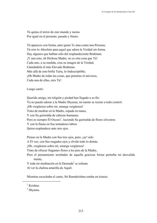 El Evangelio de Sri Ramakrishna (Tomo III)




Tú quitas el terror de este mundo y moras
Por igual en el presente, pasado y futuro.

Tú apareces con forma, ante quien Te ama como una Persona;
Tú eres lo Absoluto para aquel que adora la Verdad sin forma.
Hay algunos que hablan sólo del resplandeciente Brahman;
¡Y aun esto, oh Dichosa Madre, no es otra cosa que Tú!
Cada uno, a su medida, crea su imagen de la Verdad,
Llamándola el más Elevado Brahman.
Más allá de esto brilla Turía, lo Indescriptible;
¡Oh Madre de todas las cosas, que penetras el universo,
Cada una de ellas, eres Tú!

Luego cantó:

Querido amigo, mi religión y piedad han llegado a su fin:
Ya no puedo adorar a la Madre Shyama; mi mente se resiste a todo control.
¡Oh vergüenza sobre mí, amarga vergüenza!
Trato de meditar en la Madre, espada en mano,
Y con Su guirnalda de cabezas humanas;
Pero es siempre Él Oscuro1, luciendo Su guirnalda de flores silvestres
Y con la flauta en Sus tentadores labios
Quien resplandece ante mis ojos.

Pienso en la Madre con Sus tres ojos, pero, ¡ay! sólo
A Él veo, con Sus rasgados ojos y olvido todo lo demás.
¡Oh, vergüenza sobre mí, amarga vergüenza!
Trato de ofrecer fragantes flores a los pies de la Madre,
Pero el pensamiento arrobador de aquella graciosa forma perturba mi desvalida
     mente,
Y toda mi meditación en la Desnuda2 se esfuma
Al ver la chalina amarilla de Aquél.

Mientras escuchaba el canto, Sri Ramakrishna estaba en éxtasis.

1
    Krishna.
2
    Shyama.




                                         213
 