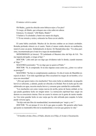 El Evangelio de Sri Ramakrishna (Tomo III)




   El músico volvió a cantar:

   Oh Madre, ¿quién ha ofrecido estos hibiscos rojos a Tus pies?
   Te ruego, oh Madre, que coloques uno o dos sobre mi cabeza.
   Entonces, Te clamaré: “¡Oh Madre, Madre!”
   Y bailaré a Tu alrededor y batiré mis manos de alegría,
   Y Tú me mirarás y reirás y enlazarás las flores en mi cabello.

    El canto había concluido. Muchos de los devotos estaban en un éxtasis arrobador.
Reinaba profundo silencio en el cuarto. Narén el menor estaba absorto en meditación,
inmóvil como un poste. Señalándoselo al doctor, Sri Ramakrishna dijo: “Un alma purí-
sima, incontaminada por el más leve toque de mundanalidad.”
    MONOMOHAN (al doctor): “Él (señalando al Maestro) dice del hijo de Ud.: ‘No
me importa del padre, si tengo al hijo’.”
    DOCTOR: “¡Ahí está! por eso digo que olvidamos todo lo demás, cuando tenemos
al ‘Hijo’.”3
    MAESTRO (sonriendo): “Yo no digo que no quiero al Padre.”
    DOCTOR: “Sí, le comprendo. Si no dice algunas cosas como esa, ¿cómo va a salvar
su prestigio?”
    MAESTRO: “Su hijo es completamente candoroso. Un día el rostro de Shambhú en-
rojeció al decir: ‘Con toda seguridad que Dios escuchará los ruegos de un hombre, si Le
reza con sinceridad.’
    “¿Por qué quiero tanto a los muchachos? Son como leche no adulterada: un pequeño
hervor es suficiente, y además, puede ser ofrecida a la Deidad. Pero la leche que ha sido
adulterada con agua, necesita mucho hervor y consume gran cantidad de combustible.
    “Los muchachos son como vasijas nuevas de arcilla, jarras de buena calidad, en las
que puede guardarse leche sin ningún temor. La instrucción espiritual hace surgir sin
demora su consciencia interna. Pero no ocurre lo mismo con la gente de mente munda-
na. Uno teme guardar leche en una vasija que ha sido utilizada para cuajada; la leche
puede volverse agria.
    “Su hijo está aún libre de mundanalidad, incontaminado por ‘mujer y oro’.”
    DOCTOR: “Es así porque él vive de lo que gana su padre. Me gustaría saber hasta
qué punto se mantendría libre de la mundanalidad, si tuviera que ganarse la vida.”


   3
       El hombre olvida a Dios, el Padre, absorto en el Hijo, el Avatar o Encarnación.




                                              214
 