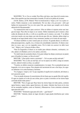 El Evangelio de Sri Ramakrishna (Tomo III)




    MAESTRO: “Sí, sí. Eso es verdad. Pero Dios está lejos, muy lejos de la mente mun-
dana. Para aquellos que han renunciado al mundo, Él está en la palma de la mano.
    (Al Dr. Sarkar y al Dr. Dukari) “Pero la renunciación a ‘mujer y oro’ no es para vo-
sotros. Podéis renunciar a esto mentalmente. Por eso dije a los goswamis: ‘¿Por qué
hablan de renunciación? Eso no sirve para Uds. que tienen que cumplir con la diaria
adoración de Shyamasundar.’
    “La renunciación total es para sanniasis. Ellos no deben ni siquiera mirar una ima-
gen de mujer. Para ellos la mujer es un veneno. Deben mantenerse por lo menos a diez
codos de distancia de ella; y si ello no es posible, por lo menos a un codo. Y no deben
conversar mucho con una mujer, por más devota que ella sea. Además, deben elegir su
morada en un lugar donde nunca o muy raramente, puedan ver el rostro de una mujer.
    “El dinero también es como veneno para un sanniasi. Si guarda dinero, le sobreven-
drán preocupaciones, orgullo, ira y el deseo de comodidades materiales. El dinero enar-
dece su rayas, que a su vez engendra tamas. Por lo tanto un sanniasi no debe tocar
‘oro’. ‘Mujer y oro’ le hacen olvidar a Dios.
    “Para los hogareños el dinero es un medio para obtener alimento, vestimenta y te-
cho, adorar a la Deidad y servir a los santos y devotos.
    “Es inútil tratar de acumular dinero. Con gran trabajo las abejas construyen un panal;
pero el hombre lo rompe y se lleva la miel.”
    DOCTOR: “¿Para quién vamos a acumular? —Tal vez para un hijo malvado.”
    MAESTRO: “No es sólo un mal hijo; tal vez la esposa sea infiel y tenga un amante
secreto. ¡Quizá le dará su reloj y su cadena!
    “Vosotros no debéis renunciar completamente a la mujer. No es perjudicial para un
hogareño vivir con su esposa. Pero después del nacimiento de uno o dos hijos, los espo-
sos deberían vivir como hermano y hermana.
    “Es el apego a ‘mujer y oro’ lo que engendra el orgullo de la erudición, del dinero y
de la posición social.
    “Uno no puede alcanzar el conocimiento divino hasta que no queda libre del orgullo.
El agua no queda en lo alto de una colina, pero se junta a torrentes en las tierras bajas
corriendo desde todas partes.”
    DOCTOR: “Pero el agua que fluye hacia las tierras bajas de todas partes, contiene
aguas buenas y aguas malas, aguas barrosas y de zanjas. Además, hay hoyos en la cima
de las montañas también, como en Nainital y Mánasaróvar. Estos contienen solamente
agua pura del cielo.”
    MAESTRO: “Solamente agua pura del cielo —¡qué bueno!”
    DOCTOR: “Además, desde un lugar elevado el agua puede distribuirse por varias
partes.”




                                            215
 