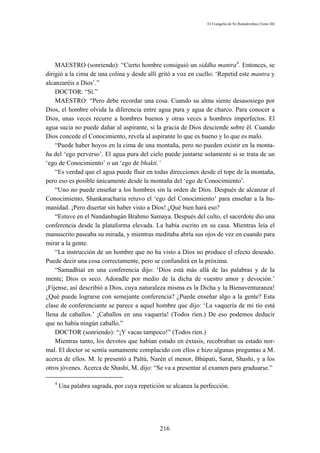 El Evangelio de Sri Ramakrishna (Tomo III)




    MAESTRO (sonriendo): “Cierto hombre consiguió un siddha mantra4. Entonces, se
dirigió a la cima de una colina y desde allí gritó a voz en cuello: ‘Repetid este mantra y
alcanzaréis a Dios’.”
    DOCTOR: “Sí.”
    MAESTRO: “Pero debe recordar una cosa. Cuando su alma siente desasosiego por
Dios, el hombre olvida la diferencia entre agua pura y agua de charco. Para conocer a
Dios, unas veces recurre a hombres buenos y otras veces a hombres imperfectos. El
agua sucia no puede dañar al aspirante, si la gracia de Dios desciende sobre él. Cuando
Dios concede el Conocimiento, revela al aspirante lo que es bueno y lo que es malo.
    “Puede haber hoyos en la cima de una montaña, pero no pueden existir en la monta-
ña del ‘ego perverso’. El agua pura del cielo puede juntarse solamente si se trata de un
‘ego de Conocimiento’ o un ‘ego de bhakti.’
    “Es verdad que el agua puede fluir en todas direcciones desde el tope de la montaña,
pero eso es posible únicamente desde la montaña del ‘ego de Conocimiento’.
    “Uno no puede enseñar a los hombres sin la orden de Dios. Después de alcanzar el
Conocimiento, Shankaracharia retuvo el ‘ego del Conocimiento’ para enseñar a la hu-
manidad. ¡Pero disertar sin haber visto a Dios! ¿Qué bien hará eso?
    “Estuve en el Nandanbagán Brahmo Samaya. Después del culto, el sacerdote dio una
conferencia desde la plataforma elevada. La había escrito en su casa. Mientras leía el
manuscrito paseaba su mirada, y mientras meditaba abría sus ojos de vez en cuando para
mirar a la gente.
    “La instrucción de un hombre que no ha visto a Dios no produce el efecto deseado.
Puede decir una cosa correctamente, pero se confundirá en la próxima.
    “Samadhiaí en una conferencia dijo: ‘Dios está más allá de las palabras y de la
mente; Dios es seco. Adoradle por medio de la dicha de vuestro amor y devoción.’
¡Fíjense, así describió a Dios, cuya naturaleza misma es la Dicha y la Bienaventuranza!
¿Qué puede lograrse con semejante conferencia? ¿Puede enseñar algo a la gente? Esta
clase de conferenciante se parece a aquel hombre que dijo: ‘La vaquería de mi tío está
llena de caballos.’ ¡Caballos en una vaquería! (Todos ríen.) De eso podemos deducir
que no había ningún caballo.”
    DOCTOR (sonriendo): “¡Y vacas tampoco!” (Todos ríen.)
    Mientras tanto, los devotos que habían estado en éxtasis, recobraban su estado nor-
mal. El doctor se sentía sumamente complacido con ellos e hizo algunas preguntas a M.
acerca de ellos. M. le presentó a Paltú, Narén el menor, Bhúpati, Sarat, Shashi, y a los
otros jóvenes. Acerca de Shashi, M. dijo: “Se va a presentar al examen para graduarse.”

   4
       Una palabra sagrada, por cuya repetición se alcanza la perfección.




                                              216
 