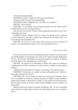 El Evangelio de Sri Ramakrishna (Tomo III)




    El doctor estaba algo distraído.
    MAESTRO (al doctor): “¡Oiga! Escuche lo que le está diciendo.”
    El doctor escuchó lo que M. le decía sobre Shashi.
    MAESTRO (al doctor, señalando a M.): “Él enseña a los colegiales.”
    DOCTOR: “Así me dijeron.”
    MAESTRO: “Yo soy iletrado y aun así la gente instruida viene aquí. ¡Qué asombro-
so! Debe admitir que esto es el juego de Dios.”
    Eran las nueve de la noche. El doctor había permanecido allí desde las seis, obser-
vando todas estas cosas.
    GUIRÍSH (al doctor): “Dígame, señor, ¿le sucede a Ud. alguna vez que, a pesar de
no tener intención de venir aquí, se siente como arrastrado por una fuerza sutil? A mí
me sucede; por eso le pregunto a Ud.”
    DOCTOR: “No sé si es eso lo que siento. Sólo el corazón conoce los impulsos del
corazón. (A Sri Ramakrishna) Además, no sirve de mucho hablar de esto.”



                                                                    24 de octubre de 1885

    Era cerca de la una de la tarde. Sri Ramakrishna estaba sentado en el piso alto de la
casa de Shyampukur. Se encontraban en el cuarto el Dr. Sarkar, Narendra, Mahimácha-
ran, M. y otros devotos. Refiriéndose al sistema homeopático de medicina, el Maestro
dijo al Dr. Sarkar: “Este tratamiento suyo es muy bueno.”
    DOCTOR: “De acuerdo con la homeopatía, el médico debe cotejar los síntomas de
la enfermedad con el libro de medicina. Es como la música occidental: el cantor sigue la
partitura.
    “¿Dónde está Guirísh Ghosh? No importa; no lo molesten. Él no durmió anoche.”
    MAESTRO: “Cuando estoy en samadhi, me siento embriagado como si hubiera be-
bido siddhi. ¿Qué dice Ud. de eso?”
    DOCTOR (a M.): “En ese estado los centros nerviosos cesan de funcionar. Por lo
tanto, los miembros se entumecen. Además, las piernas se aflojan y le hacen tambalear,
porque toda la energía se dirige hacia el cerebro. La vida estriba en el sistema nervioso.
Hay un centro nervioso en la nuca, llamado médula oblongata. Si ésta se lastima, uno
puede morir.”
    Mahimá Chakravarty comenzó a describir la Kundalini. Dijo: “El nervio Sushumná
corre a través de la espina dorsal en forma sutil. Nadie puede verlo. Eso es lo que dice
Shiva.”




                                            217
 