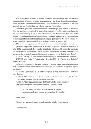 El Evangelio de Sri Ramakrishna (Tomo III)




    DOCTOR: “Shiva examinó al hombre solamente en su madurez. Pero los europeos
han examinado al hombre en todas las etapas de su vida, desde el embrión hasta la ma-
durez. Es bueno saber historia comparativa. En la historia de los Sonthals, se nos dice
que Kali fue una Sonthal. Fue una valiente guerrera. (Todos ríen.)
    “No se rían, por favor. Permítanme que les cuente en qué gran medida ha beneficia-
do a los hombres el estudio de la anatomía comparativa. La diferencia entre la acción
del jugo pancreático y la de la bilis, al comienzo, era desconocida. Pero más tarde,
Claude Bernard examinó el estómago, hígado y otras partes del conejo y demostró que
la acción de la bilis es distinta de la acción del jugo pancreático. Por eso es sensato ob-
servar también a los animales inferiores; no basta estudiar al hombre solo.
    “Del mismo modo, es sumamente beneficioso el estudio de la religión comparativa.
    “¿Por qué sus palabras (refiriéndose al Maestro) llegan directamente a nuestro cora-
zón? Él ha experimentado las verdades de distintas religiones. Él mismo ha practicado
las disciplinas de las religiones, hindú, cristiana, musulmana, shakta y váishnava. Las
abejas pueden producir buena miel únicamente si recogen néctar de diferentes flores.”
    M. (al Dr. Sarkar): “Él (señalando a Mahimácharan) ha estudiado mucho la ciencia.”
    DOCTOR (sonriendo): “¿Qué ciencia? ¿Se refiere Ud. a la ‘Ciencia de la Religión’,
de Max Müller?”
    MAHIMÁ (al Maestro): “Ud. está enfermo. ¿Pero qué puede hacer el doctor por su
mal? Cuando me enteré de su enfermedad, pensé que Ud. solamente halagaría el orgullo
del doctor.”
    MAESTRO (refiriéndose al Dr. Sarkar): “Pero él es muy buen médico. También es
muy ilustrado.”
    MAHIMÁ: “Sí, señor. Él es un barco y nosotros solamente somos pequeños botes.”
    El Dr. Sarkar juntó sus manos en señal de humildad.
    MAHIMÁ: “Pero aquí, en presencia del Maestro, todos somos iguales.”
    Sri Ramakrishna pidió a Narendra que cantara. Narendra cantó:

            De Ti he hecho, oh Señor, la Estrella Polar de mi vida;
            Nunca más perderé mi camino en este océano del mundo…

   Luego cantó:

   ¡Siempre loco de orgullo estoy y muchos son los anhelos de mi corazón!…

   También cantó:




                                             218
 