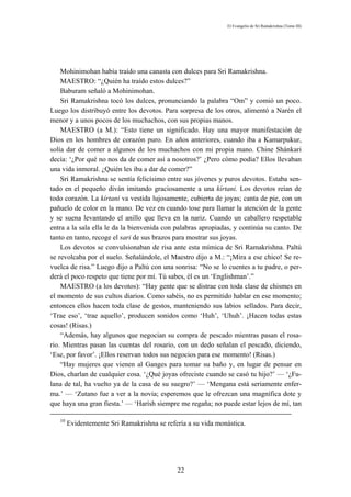 El Evangelio de Sri Ramakrishna (Tomo III)




    Mohinimohan había traído una canasta con dulces para Sri Ramakrishna.
    MAESTRO: “¿Quién ha traído estos dulces?”
    Baburam señaló a Mohinimohan.
    Sri Ramakrishna tocó los dulces, pronunciando la palabra “Om” y comió un poco.
Luego los distribuyó entre los devotos. Para sorpresa de los otros, alimentó a Narén el
menor y a unos pocos de los muchachos, con sus propias manos.
    MAESTRO (a M.): “Esto tiene un significado. Hay una mayor manifestación de
Dios en los hombres de corazón puro. En años anteriores, cuando iba a Kamarpukur,
solía dar de comer a algunos de los muchachos con mi propia mano. Chine Shánkari
decía: ‘¿Por qué no nos da de comer así a nosotros?’ ¿Pero cómo podía? Ellos llevaban
una vida inmoral. ¿Quién les iba a dar de comer?”
    Sri Ramakrishna se sentía felicísimo entre sus jóvenes y puros devotos. Estaba sen-
tado en el pequeño diván imitando graciosamente a una kírtani. Los devotos reían de
todo corazón. La kírtani va vestida lujosamente, cubierta de joyas; canta de pie, con un
pañuelo de color en la mano. De vez en cuando tose para llamar la atención de la gente
y se suena levantando el anillo que lleva en la nariz. Cuando un caballero respetable
entra a la sala ella le da la bienvenida con palabras apropiadas, y continúa su canto. De
tanto en tanto, recoge el sari de sus brazos para mostrar sus joyas.
    Los devotos se convulsionaban de risa ante esta mímica de Sri Ramakrishna. Paltú
se revolcaba por el suelo. Señalándole, el Maestro dijo a M.: “¡Mira a ese chico! Se re-
vuelca de risa.” Luego dijo a Paltú con una sonrisa: “No se lo cuentes a tu padre, o per-
derá el poco respeto que tiene por mí. Tú sabes, él es un ‘Englishman’.”
    MAESTRO (a los devotos): “Hay gente que se distrae con toda clase de chismes en
el momento de sus cultos diarios. Como sabéis, no es permitido hablar en ese momento;
entonces ellos hacen toda clase de gestos, manteniendo sus labios sellados. Para decir,
‘Trae eso’, ‘trae aquello’, producen sonidos como ‘Huh’, ‘Uhuh’. ¡Hacen todas estas
cosas! (Risas.)
    “Además, hay algunos que negocian su compra de pescado mientras pasan el rosa-
rio. Mientras pasan las cuentas del rosario, con un dedo señalan el pescado, diciendo,
‘Ese, por favor’. ¡Ellos reservan todos sus negocios para ese momento! (Risas.)
    “Hay mujeres que vienen al Ganges para tomar su baño y, en lugar de pensar en
Dios, charlan de cualquier cosa. ‘¿Qué joyas ofreciste cuando se casó tu hijo?’ — ‘¿Fu-
lana de tal, ha vuelto ya de la casa de su suegro?’ — ‘Mengana está seriamente enfer-
ma.’ — ‘Zutano fue a ver a la novia; esperemos que le ofrezcan una magnífica dote y
que haya una gran fiesta.’ — ‘Harísh siempre me regaña; no puede estar lejos de mí, tan

   10
        Evidentemente Sri Ramakrishna se refería a su vida monástica.




                                             22
 