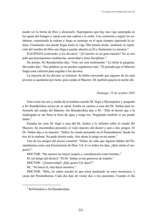 El Evangelio de Sri Ramakrishna (Tomo III)




puede ver la forma de Dios y alcanzarlo. Supongamos que hay una viga sumergida en
las aguas del Ganges y sujeta con una cadena a la orilla. Uno comienza a seguir los es-
labones, sosteniendo la cadena y luego se sumerge en el agua siempre siguiendo la ca-
dena. Finalmente uno puede llegar hasta la viga. Del mismo modo, mediante la repeti-
ción del nombre de Dios uno llega a quedar absorto en Él y finalmente Lo alcanza.”
    KALIPADA (sonriendo, a los devotos): “¡El nuestro es un gran maestro! No se nos
pide que practiquemos meditación, austeridad u otras disciplinas.”
    De pronto, Sri Ramakrishna dijo: “Esto me está molestando.” Le dolía la garganta.
Devendra dijo: “Sus palabras ya no pueden engañarnos más.” Él pensaba que el Maestro
fingía estar enfermo para engañar a los devotos.
    La mayoría de los devotos se retiraron. Se había convenido que algunos de los más
jóvenes se quedarían por turno, para cuidar al Maestro. M. también pasaría la noche allí.



                                                          Domingo, 25 de octubre 1885

    Eran como las seis y media de la mañana cuando M. llegó a Shyampukur y preguntó
a Sri Ramakrishna acerca de su salud. Estaba en camino a casa del Dr. Sarkar para in-
formarle del estado del Maestro. Sri Ramakrishna dijo a M.: “Dile al doctor que a la
madrugada se me llena la boca de agua y tengo tos. Pregúntale también si me puedo
bañar.”
    Pasadas las siete M. llegó a casa del Dr. Sarkar y le informó sobre el estado del
Maestro. Se encontraban presentes el viejo maestro del doctor y uno o dos amigos. El
Dr. Sarkar dijo a su maestro: “Señor, he estado pensando en el Paramahamsa5 desde las
tres de la mañana. No pude dormir nada. Aún ahora lo tengo en mi mente.”
    Uno de los amigos del doctor comentó: “Señor, he oído que algunos hablan del Pa-
ramahamsa como una Encarnación de Dios. Ud. lo ve todos los días. ¿Qué siente al res-
pecto?”
    DOCTOR: “Me merece mi mayor respeto y consideración como hombre.”
    M. (al amigo del doctor): “El Dr. Sarkar es tan generoso de tratarlo.”
    DOCTOR: “¿Generosidad? ¿Qué quiere Ud. decir?”
    M.: “No hacia él, sino hacia nosotros.”
    DOCTOR: “Mire, no saben ustedes lo que estoy perdiendo en estos momentos, a
causa del Paramahamsa. Cada día dejo de visitar dos o tres pacientes. Cuando el día


   5
       Refiriéndose a Sri Ramakrishna.




                                            221
 
