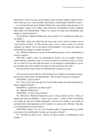 El Evangelio de Sri Ramakrishna (Tomo III)




siguiente los visito en su casa, por mi propia cuenta, no puedo aceptar el pago de hono-
rarios, dado que voy a verlos sin haber sido llamado. ¿Cómo puedo cobrarles la visita?”
    La conversación giró hacia Mahimá Chakravarty, quien había estado presente el sá-
bado anterior cuando el Dr. Sarkar visitó al Maestro. Refiriéndose al doctor, Mahimá
había dicho a Sri Ramakrishna: “Señor, Ud. mismo ha creado esta enfermedad, para
halagar el orgullo del doctor.”
    M. (al doctor): “Mahimá Chakravarty solía concurrir a sus conferencias sobre cien-
cia médica.”
    DOCTOR: “¿De veras? ¡Qué lleno de tamas está! ¿No lo notó? Lo saludé como al
‘tercio inferior de Dios’. En Dios existen sattva, rayas y tamas. Tamas es la tercera
cualidad y es inferior. ¿No le oyó decirle al Paramahamsa: ‘Ud. mismo ha creado esta
enfermedad para halagar el orgullo del doctor’?”
    M.: “Mahimá Chakravarty cree que el Paramahamsa podría curar su enfermedad, él
mismo si quisiera.”
    DOCTOR: “¿Qué? ¿Curar esa enfermedad él mismo? ¿Es eso posible? Nosotros
somos médicos y sabemos lo que es el cáncer. Nosotros no podemos curarlo, ¡y él mis-
mo va a curar! Si él no sabe nada del cáncer. (A sus amigos) La enfermedad es, sin du-
da, incurable, pero estos caballeros lo están sirviendo con sincera devoción.”
    M. pidió al doctor que visitara a Sri Ramakrishna y regresó a su casa.

    Cerca de las tres de la tarde M. visitó al Maestro y le repitió la conversación sosteni-
da con el Dr. Sarkar. Dijo a Sri Ramakrishna: “Hoy el doctor me puso en un aprieto.”
    MAESTRO: “¿Qué sucedió?”
    M.: “Ayer, él oyó decir aquí que Ud. mismo había creado esta enfermedad para ha-
lagar el orgullo del doctor.”
    MAESTRO: “¿Quién hizo esa observación?”
    M.: “Mahimá Chakravarty.”
    MAESTRO: “¿Y qué te dijo el doctor?”
    M.: “Describió a Mahimá Chakravarty como ‘el tercio inferior de Dios’. Ahora, él
admite que todas las cualidades — sattva, rayas y tamas— existen en Dios. (El Maestro
rió.) Luego me dijo que se había despertado a las tres de la mañana y que desde ese
momento había estado pensando en Ud. Cuando lo vi, eran las ocho. Me dijo: ‘Aún aho-
ra, el Paramahamsa está en mi mente’.”
    MAESTRO (riendo): “Tú ves, él ha estudiado inglés. No puedo pedirle que medite
en mí; pero él lo está haciendo lo mismo, por su propia voluntad.”
    M.: “También me dijo de Ud.: ‘Merece mi mayor respeto y consideración, como
hombre’.”




                                             222
 