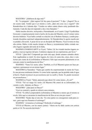El Evangelio de Sri Ramakrishna (Tomo III)




    MAESTRO: “¿Hablaron de algo más?”
    M.: “Le pregunté: ‘¿Qué sugiere Ud. hoy para el paciente?’ Y dijo: ‘¿Sugerir? No se
me ocurre nada. Tendré que ir yo mismo a verlo. ¿Qué otra cosa voy a sugerir?’ (Sri
Ramakrishna ríe.) Además dijo: ‘Ustedes no saben cuánto dinero estoy perdiendo dia-
riamente. Cada día dejo de responder a dos o tres llamados’.”
    Había muchos devotos, incluyendo a Narendranath, en el cuarto. Llegó Viyaikrishna
Goswami y respetuosamente tomó el polvo de los pies del Maestro; con él venían varios
devotos brahmos. Viyai había cortado su relación con el Brahmo Samaya y estaba prac-
ticando disciplina espiritual independientemente. Sri Ramakrishna lo quería mucho por
su piedad y devoción. A pesar de no ser un discípulo del Maestro, Viyai lo tenía en muy
alta estima. Había vivido mucho tiempo en Dacca y recientemente había visitado mu-
chos lugares sagrados del norte de la India.
    MAHIMÁ CHAKRAVARTY (a Viyai): “Señor, Ud. ha visitado muchos lugares sa-
grados y nuevas regiones del país. Cuéntenos algunas de sus experiencias, por favor.”
    VIYAI: “¿Qué diré? Comprendí que todo está aquí, donde estamos sentados ahora.
Este vagabundear es inútil. En otros lugares, he visto a lo sumo dos, cinco, diez o vein-
ticinco por ciento de él (refiriéndose al Maestro). Sólo aquí encuentro plenamente en un
cien por ciento la manifestación de Dios.”
    MAHIMÁ: “Tiene Ud. razón, señor. También, es él (el Maestro) quien nos hace pe-
regrinar o permanecer en un mismo lugar.”
    MAESTRO (a Narendra): “Fíjate qué cambio ha experimentado la mente de Viyai.
Es una persona totalmente distinta. Es como leche espesada, que ha perdido toda el agua
al hervir. Puedo reconocer un paramahamsa por su cuello y frente. Sí, puedo reconocer
un paramahamsa.”
    MAHIMÁ (a Viyai): “Señor, parecería que ahora Ud. come menos. ¿Es así?”
    VIYAI: “Tal vez tenga Ud. razón. (Al Maestro) Me enteré de su enfermedad y he
venido a verlo. Además, en Dacca —”
    MAESTRO: “¿Qué pasó en Dacca?”
    Viyai no contestó y quedó en silencio unos minutos.
    VIYAI: “Es difícil comprenderlo (refiriéndose al Maestro) a menos que él mismo se
revele. Sólo aquí se encuentra la manifestación de Dios en un cien por ciento.”
    MAESTRO: “Kedar dijo el otro día: ‘En otras partes no conseguimos nada para co-
mer, ¡pero aquí nos llenamos el estómago!’
    MAHIMÁ: “¿Llenarnos el estómago? Desborda el estómago.”
    VIYAI (al Maestro, con las manos juntas): “Ahora me he dado cuenta con certeza
quién es Ud. No necesita decírmelo.”




                                            223
 
