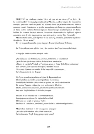 El Evangelio de Sri Ramakrishna (Tomo III)




    MAESTRO (en estado de éxtasis): “Si es así, ¡que así sea entonces!” Al decir: “Sí,
he comprendido”, Viyai cayó postrado ante el Maestro. Asido a los pies del Maestro los
mantuvo apretados contra su pecho. El Maestro estaba en profundo samadhi, inmóvil
como un cuadro. Los devotos se sentían anonadados ante la escena. Algunos estallaron
en llanto y otros cantaban himnos sagrados. Todos los ojos estaban fijos en Sri Rama-
krishna. Lo veían de distintas maneras, de acuerdo con su desarrollo espiritual: algunos
como a un gran devoto, algunos como a un santo y otros como a Dios Encarnado.
    Mahimácharan cantó, con lágrimas en sus ojos: “¡Contempla, contempla la personi-
ficación del Divino Amor!”
    De vez en cuando cantaba, como si gozara de una vislumbre de Brahman:

   Lo Trascendental, más allá del Uno y los muchos, Ser-Conocimiento-Felicidad.

   Navagopal estaba llorando. Bhúpati cantó:

   ¡Reverenciado sea Brahman, lo Absoluto, lo Infinito, lo Insondable!
   ¡Más elevado que lo más excelso, la Esencia de las esencias!
   ¡Tú eres la Luz de la Verdad, la Fuente de Amor, el Hogar de la Bienaventuranza!
   Este universo, con todos sus múltiples y benditos modos
   No es sino el poema encantador de Tu inagotable pensamiento;
   Su belleza desborda por doquier.

   Oh Poeta, grandioso y prístino, al ritmo de Tu pensamiento
   El sol y la luna ascienden y se dirigen hacia el poniente;
   Las estrellas, brillando como trozos de gemas, son los tersos caracteres
   En los que Tu canto está escrito en el azul espacio del cielo;
   El año, con sus seis estaciones, en armonía con la dichosa tierra
   Proclama Tu gloria hasta el fin de los tiempos.

   El color de las flores revela Tu soberana Belleza,
   Las aguas en su quietud, Tu profunda Serenidad;
   El trueno nos revela el terror de Tu ley.
   Profunda es Tu Esencia, en verdad; ¿cómo puede la tonta mente percibirla?

   Maravillada medita en Ti por los yagas de los yagas;
   ¡Millones y millones de soles, lunas y estrellas
   Se inclinan ante Ti, oh Señor, en reverente temor!




                                            224
 
