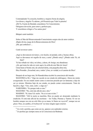 El Evangelio de Sri Ramakrishna (Tomo III)




   Contemplando Tu creación, hombres y mujeres lloran de alegría;
   Los dioses y ángeles Te adoran, ¡oh Presencia que Todo lo penetra!
   ¡Oh Tú, Fuente de Bondad, concédenos Tu Conocimiento;
   Otórganos devoción, puro amor y perfecta paz;
   Y concédenos refugio a Tus santos pies!

   Bhúpati cantó también:

   Sobre el Mar del Bienaventurado Conocimiento surgen olas de amor extático
   ¡Rapto divino, juego de la Bienaventuranza de Dios!
   ¡Oh, qué embeleso!…

   Cantó un tercer canto:

   ¡Aquí se desvanecen mi temor, y mi ilusión, mi piedad, culto y buenas obras;
   Aquí se desvanece mi orgullo de raza y casta! ¿Dónde estoy? ¿Dónde estás Tú, oh
        Harí?
   Tú has robado mi vida y mi alma, y ahora, oh Amigo, me abandonas:
   ¡Ah, qué tonto he sido en venir aquí a la orilla de este Mar de Amor!
   Llena hasta el borde está, de celestial dicha, esta pequeña alma mía;
   Dice Premdás: ¡Escuchad, uno y todos! ¡Este, en verdad, es el camino de Dios!

    Después de un largo rato, Sri Ramakrishna recobró la consciencia del mundo.
    MAESTRO (a M.): “Algo me sucede en ese estado de embriaguez. Ahora me siento
avergonzado. En ese estado siento como si estuviera poseído por un fantasma y dejo de
ser yo mismo. Mientras bajo de ese estado, no puedo contar correctamente. Trato de
hacerlo y digo: ‘Uno, siete, ocho’, o algo así.”
    NARENDRA: “Es porque todo es uno.”
    MAESTRO: “No, está más allá de uno y dos.”
    MAHIMÁ: “Sí, tiene Ud. razón. ‘No es ni uno ni dos’.”
    MAESTRO: “Allí la razón se marchita. Dios no puede ser alcanzado mediante la
erudición. El está más allá de las escrituras —los Vedas, Puranas y Tantras. Si veo un
hombre aunque sea con un solo libro en su mano, lo llamo un rayarshi6, aunque sea un
gñani. Pero, en cambio, el brahmarshi7 no tiene ningún signo exterior.

   6
       Un rishi o profeta, que como un rey, aparece con esplendor externo.
   7
       Un profeta que siempre mora en la Consciencia de Brahman.




                                             225
 