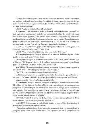 El Evangelio de Sri Ramakrishna (Tomo III)




    “¿Sabéis cuál es la utilidad de las escrituras? Una vez un hombre escribió una carta a
un pariente, pidiéndole que le enviara cinco kilos de dulce y una pieza de tela. El pa-
riente recibió la carta, la leyó y tomó nota del pedido de dulces y tela. Luego tiró la car-
ta. ¿Qué utilidad tenía ya?”
    VIYAI: “Veo que los dulces han sido enviados.”
    MAESTRO: “Dios Se encarna sobre la tierra en un cuerpo humano. Sin duda, Él
está presente en todas partes y en todos los seres, pero el anhelo del hombre no queda
satisfecho a menos que vea a Dios en una forma humana. La necesidad del hombre no
queda satisfecha sin la Divina Encarnación. ¿Sabéis a qué se parece? Tocando cualquier
parte de una vaca, sin duda alguna habéis tocado a la vaca misma. Aun tocando sus
cuernos, tocáis la vaca. Pero la leche fluye a través de la ubre de la vaca.”
    MAHIMÁ: “Si un hombre quiere leche, debe poner su boca en la ubre. ¿Qué va a
conseguir chupando los cuernos?” (Todos ríen.)
    VIYAI: “Pero el ternerito al comienzo lame otras partes de la vaca.”
    MAESTRO (sonriendo): “Verdad. Pero al ver al terneríto hacer eso, alguien tal vez
pondrá su boca en la ubre.” (Todos ríen.)
    La conversación seguía en este tono, cuando entró el Dr. Sarkar y tomó asiento. Dijo
al Maestro: “Me desperté a las tres de la mañana, sumamente preocupado pensando que
podía Ud. resfriarse. Oh, pensé muchas otras cosas de Ud.”
    MAESTRO: “He estado tosiendo y me duele la garganta. En las primeras horas de la
mañana mi boca se llenó de agua y me duele todo el cuerpo.”
    DOCTOR: “Sí, me informaron de todo eso esta mañana.”
    Mahimácharan se refirió a su viaje por varias partes del país y dijo que en Ceilán na-
die reía. El Dr. Sarkar comentó: “Puede ser; pero tendré que averiguarlo.” (Todos ríen.)
    La conversación versó sobre los deberes de la vida.
    MAESTRO (al doctor): “Muchos creen que el trabajo de un médico es muy noble.
El médico es, sin duda, un hombre noble si trata a sus pacientes gratuitamente, por
compasión y conmovido por sus sufrimientos. Entonces su trabajo puede considerarse
muy elevado. Pero un médico se endurece y se vuelve cruel si ejerce su profesión por
dinero. Es muy vil hacer cosas como análisis de orina y material fecal para ganar dinero,
como un mercader ejerciendo su negocio.”
    DOCTOR: “Tiene Ud. razón. Sin duda, es malo si un médico cumple con su deber
en ese espíritu. Pero no me gusta jactarme ante Ud. —”
    MAESTRO: “Sin embargo, la profesión del médico es muy noble si éste se dedica al
bienestar de los demás con espíritu altruista.
    “Cualquiera sea la profesión de un hogareño, necesita vivir de vez en cuando en la
compañía de los santos. Sí un hombre ama a Dios, él mismo buscará la compañía de los




                                             226
 