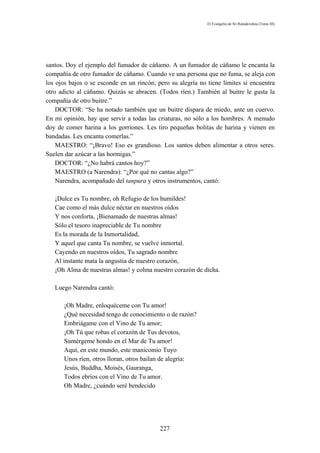 El Evangelio de Sri Ramakrishna (Tomo III)




santos. Doy el ejemplo del fumador de cáñamo. A un fumador de cáñamo le encanta la
compañía de otro fumador de cáñamo. Cuando ve una persona que no fuma, se aleja con
los ojos bajos o se esconde en un rincón; pero su alegría no tiene límites si encuentra
otro adicto al cáñamo. Quizás se abracen. (Todos ríen.) También al buitre le gusta la
compañía de otro buitre.”
    DOCTOR: “Se ha notado también que un buitre dispara de miedo, ante un cuervo.
En mi opinión, hay que servir a todas las criaturas, no sólo a los hombres. A menudo
doy de comer harina a los gorriones. Les tiro pequeñas bolitas de harina y vienen en
bandadas. Les encanta comerlas.”
    MAESTRO: “¡Bravo! Eso es grandioso. Los santos deben alimentar a otros seres.
Suelen dar azúcar a las hormigas.”
    DOCTOR: “¿No habrá cantos hoy?”
    MAESTRO (a Narendra): “¿Por qué no cantas algo?”
    Narendra, acompañado del tanpura y otros instrumentos, cantó:

   ¡Dulce es Tu nombre, oh Refugio de los humildes!
   Cae como el más dulce néctar en nuestros oídos
   Y nos conforta, ¡Bienamado de nuestras almas!
   Sólo el tesoro inapreciable de Tu nombre
   Es la morada de la Inmortalidad,
   Y aquel que canta Tu nombre, se vuelve inmortal.
   Cayendo en nuestros oídos, Tu sagrado nombre
   Al instante mata la angustia de nuestro corazón,
   ¡Oh Alma de nuestras almas! y colma nuestro corazón de dicha.

   Luego Narendra cantó:

      ¡Oh Madre, enloquéceme con Tu amor!
      ¿Qué necesidad tengo de conocimiento o de razón?
      Embriágame con el Vino de Tu amor;
      ¡Oh Tú que robas el corazón de Tus devotos,
      Sumérgeme hondo en el Mar de Tu amor!
      Aquí, en este mundo, este manicomio Tuyo
      Unos ríen, otros lloran, otros bailan de alegría:
      Jesús, Buddha, Moisés, Gauranga,
      Todos ebrios con el Vino de Tu amor.
      Oh Madre, ¿cuándo seré bendecido




                                           227
 