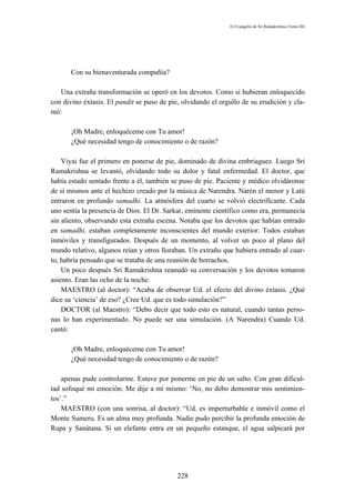 El Evangelio de Sri Ramakrishna (Tomo III)




       Con su bienaventurada compañía?

   Una extraña transformación se operó en los devotos. Como si hubieran enloquecido
con divino éxtasis. El pandit se puso de pie, olvidando el orgullo de su erudición y cla-
mó:

       ¡Oh Madre, enloquéceme con Tu amor!
       ¿Qué necesidad tengo de conocimiento o de razón?

    Viyai fue el primero en ponerse de pie, dominado de divina embriaguez. Luego Sri
Ramakrishna se levantó, olvidando todo su dolor y fatal enfermedad. El doctor, que
había estado sentado frente a él, también se puso de pie. Paciente y médico olvidáronse
de sí mismos ante el hechizo creado por la música de Narendra. Narén el menor y Latú
entraron en profundo samadhi. La atmósfera del cuarto se volvió electrifícante. Cada
uno sentía la presencia de Dios. El Dr. Sarkar, eminente científico como era, permanecía
sin aliento, observando esta extraña escena. Notaba que los devotos que habían entrado
en samadhi, estaban completamente inconscientes del mundo exterior. Todos estaban
inmóviles y transfigurados. Después de un momento, al volver un poco al plano del
mundo relativo, algunos reían y otros lloraban. Un extraño que hubiera entrado al cuar-
to, habría pensado que se trataba de una reunión de borrachos.
    Un poco después Sri Ramakrishna reanudó su conversación y los devotos tomaron
asiento. Eran las ocho de la noche.
    MAESTRO (al doctor): “Acaba de observar Ud. el efecto del divino éxtasis. ¿Qué
dice su ‘ciencia’ de eso? ¿Cree Ud. que es todo simulación?”
    DOCTOR (al Maestro): “Debo decir que todo esto es natural, cuando tantas perso-
nas lo han experimentado. No puede ser una simulación. (A Narendra) Cuando Ud.
cantó:

       ¡Oh Madre, enloquéceme con Tu amor!
       ¿Qué necesidad tengo de conocimiento o de razón?

    apenas pude controlarme. Estuve por ponerme en pie de un salto. Con gran dificul-
tad sofoqué mi emoción. Me dije a mí mismo: ‘No, no debo demostrar mis sentimien-
tos’.”
    MAESTRO (con una sonrisa, al doctor): “Ud. es imperturbable e inmóvil como el
Monte Sumeru. Es un alma muy profunda. Nadie pudo percibir la profunda emoción de
Rupa y Sanátana. Si un elefante entra en un pequeño estanque, el agua salpicará por




                                            228
 