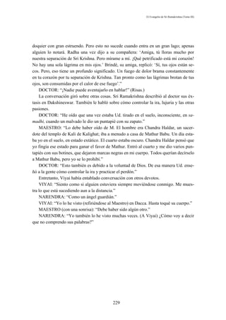 El Evangelio de Sri Ramakrishna (Tomo III)




doquier con gran estruendo. Pero esto no sucede cuando entra en un gran lago; apenas
alguien lo notará. Radha una vez dijo a su compañera: ‘Amiga, tú lloras mucho por
nuestra separación de Sri Krishna. Pero mírame a mí. ¡Qué petrificado está mi corazón!
No hay una sola lágrima en mis ojos.’ Brindé, su amiga, replicó: ‘Sí, tus ojos están se-
cos. Pero, eso tiene un profundo significado. Un fuego de dolor brama constantemente
en tu corazón por tu separación de Krishna. Tan pronto como las lágrimas brotan de tus
ojos, son consumidas por el calor de ese fuego’.”
    DOCTOR: “¡Nadie puede aventajarlo en hablar!” (Risas.)
    La conversación giró sobre otras cosas. Sri Ramakrishna describió al doctor sus éx-
tasis en Dakshineswar. También le habló sobre cómo controlar la ira, lujuria y las otras
pasiones.
    DOCTOR: “He oído que una vez estaba Ud. tirado en el suelo, inconsciente, en sa-
madhi, cuando un malvado le dio un puntapié con su zapato.”
    MAESTRO: “Lo debe haber oído de M. El hombre era Chandra Haldar, un sacer-
dote del templo de Kali de Kalighat; iba a menudo a casa de Mathur Babu. Un día esta-
ba yo en el suelo, en estado extático. El cuarto estaba oscuro. Chandra Haldar pensó que
yo fingía ese estado para ganar el favor de Mathur. Entró al cuarto y me dio varios pun-
tapiés con sus botines, que dejaron marcas negras en mi cuerpo. Todos querían decírselo
a Mathur Babu, pero yo se lo prohibí.”
    DOCTOR: “Esto también es debido a la voluntad de Dios. De esa manera Ud. ense-
ñó a la gente cómo controlar la ira y practicar el perdón.”
    Entretanto, Viyai había entablado conversación con otros devotos.
    VIYAI: “Siento como si alguien estuviera siempre moviéndose conmigo. Me mues-
tra lo que está sucediendo aun a la distancia.”
    NARENDRA: “Como un ángel guardián.”
    VIYAI: “Yo lo he visto (refiriéndose al Maestro) en Dacca. Hasta toqué su cuerpo.”
    MAESTRO (con una sonrisa): “Debe haber sido algún otro.”
    NARENDRA: “Yo también lo he visto muchas veces. (A Viyai) ¿Cómo voy a decir
que no comprendo sus palabras?”




                                           229
 