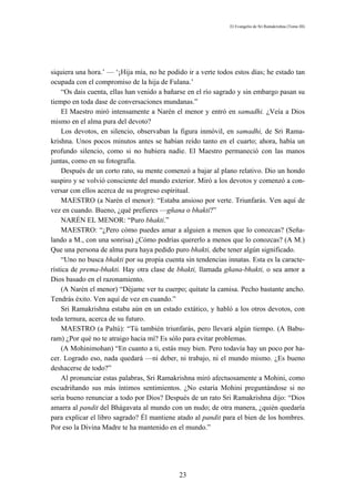 El Evangelio de Sri Ramakrishna (Tomo III)




siquiera una hora.’ — ‘¡Hija mía, no he podido ir a verte todos estos días; he estado tan
ocupada con el compromiso de la hija de Fulana.’
    “Os dais cuenta, ellas han venido a bañarse en el río sagrado y sin embargo pasan su
tiempo en toda dase de conversaciones mundanas.”
    El Maestro miró intensamente a Narén el menor y entró en samadhi. ¿Veía a Dios
mismo en el alma pura del devoto?
    Los devotos, en silencio, observaban la figura inmóvil, en samadhi, de Sri Rama-
krishna. Unos pocos minutos antes se habían reído tanto en el cuarto; ahora, había un
profundo silencio, como si no hubiera nadie. El Maestro permaneció con las manos
juntas, como en su fotografía.
    Después de un corto rato, su mente comenzó a bajar al plano relativo. Dio un hondo
suspiro y se volvió consciente del mundo exterior. Miró a los devotos y comenzó a con-
versar con ellos acerca de su progreso espiritual.
    MAESTRO (a Narén el menor): “Estaba ansioso por verte. Triunfarás. Ven aquí de
vez en cuando. Bueno, ¿qué prefieres —gñana o bhakti?”
    NARÉN EL MENOR: “Puro bhakti.”
    MAESTRO: “¿Pero cómo puedes amar a alguien a menos que lo conozcas? (Seña-
lando a M., con una sonrisa) ¿Cómo podrías quererlo a menos que lo conozcas? (A M.)
Que una persona de alma pura haya pedido puro bhakti, debe tener algún significado.
    “Uno no busca bhakti por su propia cuenta sin tendencias innatas. Esta es la caracte-
rística de prema-bhakti. Hay otra clase de bhakti, llamada gñana-bhakti, o sea amor a
Dios basado en el razonamiento.
    (A Narén el menor) “Déjame ver tu cuerpo; quítate la camisa. Pecho bastante ancho.
Tendrás éxito. Ven aquí de vez en cuando.”
    Sri Ramakrishna estaba aún en un estado extático, y habló a los otros devotos, con
toda ternura, acerca de su futuro.
    MAESTRO (a Paltú): “Tú también triunfarás, pero llevará algún tiempo. (A Babu-
ram) ¿Por qué no te atraigo hacia mí? Es sólo para evitar problemas.
    (A Mohinimohan) “En cuanto a ti, estás muy bien. Pero todavía hay un poco por ha-
cer. Logrado eso, nada quedará —ni deber, ni trabajo, ni el mundo mismo. ¿Es bueno
deshacerse de todo?”
    Al pronunciar estas palabras, Sri Ramakrishna miró afectuosamente a Mohini, como
escudriñando sus más íntimos sentimientos. ¿No estaría Mohini preguntándose si no
sería bueno renunciar a todo por Dios? Después de un rato Sri Ramakrishna dijo: “Dios
amarra al pandit del Bhágavata al mundo con un nudo; de otra manera, ¿quién quedaría
para explicar el libro sagrado? Él mantiene atado al pandit para el bien de los hombres.
Por eso la Divina Madre te ha mantenido en el mundo.”




                                             23
 
