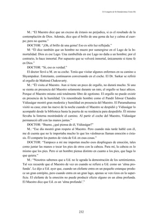 El Evangelio de Sri Ramakrishna (Tomo III)




    M.: “El Maestro dice que un exceso de éxtasis no perjudica, si es el resultado de la
contemplación de Dios. Además, dice que el brillo de una gema da luz y calma al cuer-
po; pero no quema.”
    DOCTOR: “¡Oh, el brillo de una gema! Eso es sólo luz reflejada.”
    M: “Él dice también que un hombre no muere por sumergirse en el Lago de la In-
mortalidad. Dios es ese Lago. Una zambullida en ese Lago no daña a un hombre; por el
contrario, lo hace inmortal. Por supuesto que se volverá inmortal, únicamente si tiene fe
en Dios.”
    DOCTOR: “Sí, eso es verdad.”
    El doctor llevó a M. en su coche. Tenía que visitar algunos enfermos en su camino a
Shyampukur. Entretanto, continuaron conversando en el coche. El Dr. Sarkar se refirió
al orgullo de Mahimá Chakravarty.
    M.: “Él visita al Maestro. Aun si tiene un poco de orgullo, no durará mucho. Si uno
se sienta en presencia del Maestro solamente durante un rato, el orgullo se hace añicos.
Porque el Maestro mismo está totalmente libre de egotismo. El orgullo no puede existir
en presencia de la humildad. Un renombrado hombre como el Pandit Íshwar Chandra
Vidiaságar mostró gran modestia y humildad en presencia del Maestro. El Paramahamsa
visitó su casa; eran las nueve de la noche cuando el Maestro se despidió y Vidiaságar lo
acompañó desde la biblioteca hasta la puerta de su residencia para despedirlo. Él mismo
llevaba la linterna mostrándole el camino. Al partir el coche del Maestro, Vidiaságar
permaneció allí con las manos juntas.”
    DOCTOR: “Bueno, ¿qué piensa de él, Vidiaságar?”
    M.: “Ese día mostró gran respeto al Maestro. Pero cuando más tarde hablé con él,
me di cuenta que no le importaba mucho lo que los váishnavas llaman emoción o éxta-
sis. Él comparte los puntos de vista de Ud. en esas cosas.”
    DOCTOR: “Tampoco a mí me importan mucho esos despliegues de emoción, tales
como juntar las manos o tocar los pies de otros con la cabeza. Para mí, la cabeza es lo
mismo que los pies. Pero si un hombre piensa distinto en cuanto a los pies, que haga lo
que quiera.”
    M.: “Nosotros sabemos que a Ud. no le agrada la demostración de los sentimientos.
Tal vez recuerde que el Maestro de vez en cuando se refiere a Ud. como un ‘alma pro-
funda’. Le dijo a Ud. ayer que, cuando un elefante entra en un pequeño estanque produ-
ce un gran estrépito, pero cuando entra en un gran lago, apenas se ven rizos en la super-
ficie. El elefante de la emoción no puede producir efecto alguno en un alma profunda.
El Maestro dice que Ud. es un ‘alma profunda’.”




                                            232
 