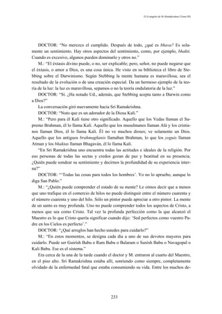 El Evangelio de Sri Ramakrishna (Tomo III)




    DOCTOR: “No merezco el cumplido. Después de todo, ¿qué es bhava? Es sola-
mente un sentimiento. Hay otros aspectos del sentimiento, como, por ejemplo, bhakti.
Cuando es excesivo, algunos pueden dominarlo y otros no.”
    M.: “El éxtasis divino puede, o no, ser explicable; pero, señor, no puede negarse que
el éxtasis, o amor a Dios, es una cosa única. He visto en su biblioteca el libro de Ste-
bbing sobre el Darwinismo. Según Stebbing la mente humana es maravillosa, sea el
resultado de la evolución o de una creación especial. Da un hermoso ejemplo de la teo-
ría de la luz: la luz es maravillosa, sepamos o no la teoría ondulatoria de la luz.”
    DOCTOR: “Sí. ¿Ha notado Ud., además, que Stebbing acepta tanto a Darwin como
a Dios?”
    La conversación giró nuevamente hacia Sri Ramakrishna.
    DOCTOR: “Noto que es un adorador de la Diosa Kali.”
    M.: “Pero para él Kali tiene otro significado. Aquello que los Vedas llaman el Su-
premo Brahman, él lo llama Kali. Aquello que los musulmanes llaman Alá y los cristia-
nos llaman Dios, él lo llama Kali. Él no ve muchos dioses; ve solamente un Dios.
Aquello que los antiguos brahmagñanis llamaban Brahman, lo que los yoguis llaman
Atman y los bhaktas llaman Bhagaván, él lo llama Kali.
    “En Sri Ramakrishna uno encuentra todas las actitudes e ideales de la religión. Por
eso personas de todas las sectas y credos gozan de paz y beatitud en su presencia.
¿Quién puede sondear su sentimiento y decirnos la profundidad de su experiencia inter-
na?”
    DOCTOR: “‘Todas las cosas para todos los hombres’. Yo no lo apruebo, aunque lo
diga San Pablo.”
    M.: “¿Quién puede comprender el estado de su mente? Le oímos decir que a menos
que uno trafique en el comercio de hilos no puede distinguir entre el número cuarenta y
el número cuarenta y uno del hilo. Sólo un pintor puede apreciar a otro pintor. La mente
de un santo es muy profunda. Uno no puede comprender todos los aspectos de Cristo, a
menos que sea como Cristo. Tal vez la profunda perfección como la que alcanzó el
Maestro es lo que Cristo quería significar cuando dijo: ‘Sed perfectos como vuestro Pa-
dre en los Cielos es perfecto’.”
    DOCTOR: “¿Qué arreglos han hecho ustedes para cuidarlo?”
    M.: “En estos momentos, se designa cada día a uno de sus devotos mayores para
cuidarlo. Puede ser Guirísh Babu o Ram Babu o Balaram o Surésh Babu o Navagopal o
Kali Babu. Ese es el sistema.”
    Era cerca de la una de la tarde cuando el doctor y M. entraron al cuarto del Maestro,
en el piso alto. Sri Ramakrishna estaba allí, sonriendo como siempre, completamente
olvidado de la enfermedad fatal que estaba consumiendo su vida. Entre los muchos de-




                                            233
 