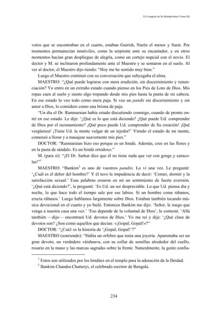 El Evangelio de Sri Ramakrishna (Tomo III)




votos que se encontraban en el cuarto, estaban Guirísh, Narén el menor y Sarat. Por
momentos permanecían inmóviles, como la serpiente ante su encantador, y en otros
momentos hacían gran despliegue de alegría, como un cortejo nupcial con el novio. El
doctor y M. se inclinaron profundamente ante el Maestro y se sentaron en el suelo. Al
ver al doctor, el Maestro dijo riendo: “Hoy me he sentido muy bien.”
    Luego el Maestro continuó con su conversación que subyugaba el alma.
    MAESTRO: “¿Qué puede lograrse con mera erudición, sin discernimiento y renun-
ciación? Yo entro en un extraño estado cuando pienso en los Pies de Loto de Dios. Mis
ropas caen al suelo y siento algo trepando desde mis pies hasta la punta de mi cabeza.
En ese estado lo veo todo como mera paja. Si veo un pandit sin discernimiento y sin
amor a Dios, lo considero como una brizna de paja.
    “Un día el Dr. Ramnaraian había estado discutiendo conmigo, cuando de pronto en-
tré en ese estado. Le dije: ‘¿Qué es lo que está diciendo? ¿Qué puede Ud. comprender
de Dios por el razonamiento? ¡Qué poco puede Ud. comprender de Su creación! ¡Qué
vergüenza! ¡Tiene Ud. la mente vulgar de un tejedor!’ Viendo el estado de mi mente,
comenzó a llorar y a masajear suavemente mis pies.”
    DOCTOR: “Ramnaraian hizo eso porque es un hindú. Además, cree en las flores y
en la pasta de sándalo. Es un hindú ortodoxo.”
    M. (para sí): “¡El Dr. Sarkar dice que él no tiene nada que ver con gongs y caraco-
las!”1
    MAESTRO: “Bankim2 es uno de vuestros pandits. Lo vi una vez. Le pregunté:
‘¿Cuál es el deber del hombre?’ Y él tuvo la impudencia de decir: ‘Comer, dormir y la
satisfacción sexual.’ Esas palabras crearon en mí un sentimiento de fuerte aversión.
‘¿Qué está diciendo?’, le pregunté. ‘Es Ud. un ser despreciable. Lo que Ud. piensa día y
noche, lo que hace todo el tiempo sale por sus labios. Si un hombre come rábanos,
eructa rábanos.’ Luego hablamos largamente sobre Dios. Estaban también tocando mú-
sica devocional en el cuarto y yo bailé. Entonces Bankim me dijo: ‘Señor, le ruego que
venga a nuestra casa una vez.’ ‘Eso depende de la voluntad de Dios’, le contesté. ‘Allá
también —dijo— encontrará Ud. devotos de Dios.’ Yo me reí y dije: ‘¿Qué clase de
devotos son? ¿Son como aquellos que decían: «¡Gopal, Gopal!»?”
    DOCTOR: “¿Cuá1 es la historia de ‘¡Gopal, Gopal!’?”
    MAESTRO (sonriendo): “Había un orfebre que tenía una joyería. Aparentaba ser un
gran devoto, un verdadero váishnava, con su collar de semillas alrededor del cuello,
rosario en la mano y las marcas sagradas sobre la frente. Naturalmente, la gente confia-

   1
       Estos son utilizados por los hindúes en el templo para la adoración de la Deidad.
   2
       Bankim Chandra Chatteryi, el celebrado escritor de Bengala.




                                              234
 