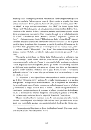 El Evangelio de Sri Ramakrishna (Tomo III)




ba en él y acudía a su negocio para tratar. Pensaban que, siendo una persona tan piadosa,
nunca los engañaría. Cada vez que un grupo de clientes entraba al negocio, ellos oían a
uno de sus artesanos decir: ‘¡Keshava, Keshava!’ Otro, después de un rato, decía: ‘¡Go-
pal, Gopal!’ Y luego, un tercero murmuraba: ‘¡Harí, Harí!’ Por último, alguien decía:
‘¡Hara, Hara!’ Ahora bien, como Ud. sabe, éstos son diferentes nombres de Dios. Oyen-
do cantar así los nombres de Dios, los clientes pensaban naturalmente que este orfebre
debía ser una persona muy superior. Pero, ¿imagina Ud. cuál era la verdadera intención
del orfebre? El hombre que decía: ‘¡Keshava, Keshava!’3, preguntaba: ‘¿Quiénes son
éstos? —¿Quiénes son estos clientes?’ El hombre que decía: ‘¡Gopal, Gopal!’, transmi-
tía la idea de que los clientes eran simplemente una recua de vacas. Esa era la opinión
que él se había formado de ellos, después de un cambio de palabras. El hombre que de-
cía: ‘¡Harí, Harí!’, preguntaba: ‘Ya que no son mejores que una recua de vacas, ¿enton-
ces podemos robarles?’ El que decía: ‘¡Hara, Hara!’, daba su asentimiento significando
con esas palabras: ‘¡Róbales por todos los medios, pues no son más que vacas!’ (Todos
ríen.)
    “Una vez fui a cierto lugar con Mathur Babu. Muchos pandits se adelantaron para
discutir conmigo. Y todos ustedes saben que yo soy un tonto. (Todos ríen.) Los pandits
notaron ese extraño modo mío. Cuando la conversación hubo terminado, me dijeron:
‘Señor, después de escuchar sus palabras, resulta que nuestro conocimiento y erudición,
y todo lo que hemos estudiado hasta ahora, no valen un pito. Ahora nos damos cuenta
que a un hombre no le falta sabiduría si tiene la gracia de Dios. El tonto se vuelve sabio
y el mudo elocuente.’ Por lo tanto, digo que un hombre no se vuelve erudito por el sim-
ple estudio de libros.
    “Sí, ¡muy cierto! ¿Cómo le puede faltar conocimiento a un hombre que tiene la gra-
cia de Dios? Mírenme a mí. Soy un tonto. No sé nada. Entonces, ¿quién es el que dice
estas palabras? El depósito del Conocimiento de Dios es inagotable. En Kamarpukur
hay acopiadores de granos. Cuando venden arroz, un hombre pesa el grano en la balanza
y otro hombre lo empuja hacia él, desde el montón. La tarea del segundo hombre es
mantener un constante suministro de granos en la balanza empujándolos desde el mon-
tón. Es lo mismo con mis palabras. Tan pronto como están por agotarse, la Divina Ma-
dre envía un nuevo suministro desde Su inagotable depósito de Conocimiento.
    “Durante mi niñez, Dios Se manifestó en mí. Yo tenía entonces once años. Un día,
mientras caminaba por un arrozal vi algo. Más tarde me enteré que había estado incons-
ciente y mi cuerpo había quedado completamente inmóvil. Desde ese día fui una perso-

   3
     Estos nombres de Dios tienen un doble significado en bengalí. El segundo signifi-
cado de cada palabra está dado en letras itálicas.




                                            235
 