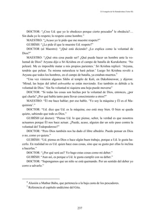El Evangelio de Sri Ramakrishna (Tomo III)




    DOCTOR: “¿Cree Ud. que yo le obedezco porque cierto pescador4 le obedecía?…
Sin duda yo lo respeto; lo respeto como hombre.”
    MAESTRO: “¿Acaso yo le pido que me muestre respeto?”
    GUIRÍSH: “¿Le pide él que le muestre Ud. respeto?”
    DOCTOR (al Maestro): “¿Qué está diciendo? ¿Lo explica como la voluntad de
Dios?”
    MAESTRO: “¿Qué otra cosa puede ser? ¿Qué puede hacer un hombre ante la vo-
luntad de Dios? Aryuna dijo a Sri Krishna en el campo de batalla de Kurukshetra: ‘No
pelearé. Me es imposible matar a mis propios parientes.’ Sri Krishna replicó: ‘Aryuna,
tendrás que pelear. Tu misma naturaleza te hará pelear.’ Luego Sri Krishna reveló a
Aryuna que todos los hombres, en el campo de batalla, ya estaban muertos.5
    “Una vez vinieron algunos Sikhs al templo de Kali, en Dakshineswar, y dijeron:
‘Mirad, las hojas del árbol ashwattha se están moviendo. Eso también es debido a la
voluntad de Dios.’ Sin Su voluntad ni siquiera una hoja puede moverse”
    DOCTOR: “Si todas las cosas son hechas por la voluntad de Dios, entonces, ¿por
qué charla? ¿Por qué habla tanto para llevar conocimiento a otros?”
    MAESTRO: “Él me hace hablar; por eso hablo. ‘Yo soy la máquina y Él es el Ma-
quinista’.”
    DOCTOR: “Ud. dice que Ud. es la máquina; eso está muy bien. O bien se queda
quieto, sabiendo que todo es Dios.”
    GUIRÍSH (al doctor): “Piense Ud. lo que piense, señor, la verdad es que nosotros
actuamos porque Él nos hace actuar. ¿Puede, acaso, alguien dar un solo paso contra la
voluntad del Todopoderoso?”
    DOCTOR: “Pero Dios también nos ha dado el libre albedrío. Puedo pensar en Dios
o no, como yo quiera.”
    GUIRÍSH: “Ud. piensa en Dios o hace algún buen trabajo, porque a Ud. le gusta ha-
cerlo. En realidad no es Ud. quien hace esas cosas, sino que su gusto por ellas lo inclina
a hacerlas.”
    DOCTOR: “¿Por qué será así? Yo hago estas cosas como mi deber.”
    GUIRÍSH: “Aun así, es porque a Ud. le gusta cumplir con su deber.”
    DOCTOR: “Supongamos que un niño se está quemando. Por un sentido del deber yo
corro a salvarlo.”




   4
       Alusión a Mathur Babu, que pertenecía a la baja casta de los pescadores.
   5
       Referencia al capítulo undécimo del Gita.




                                             237
 