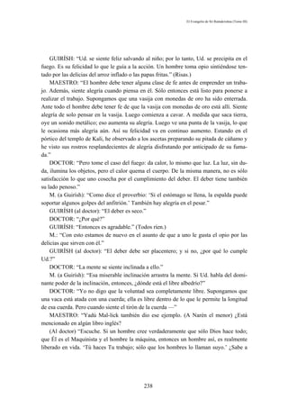 El Evangelio de Sri Ramakrishna (Tomo III)




    GUIRÍSH: “Ud. se siente feliz salvando al niño; por lo tanto, Ud. se precipita en el
fuego. Es su felicidad lo que le guía a la acción. Un hombre toma opio sintiéndose ten-
tado por las delicias del arroz inflado o las papas fritas.” (Risas.)
    MAESTRO: “El hombre debe tener alguna clase de fe antes de emprender un traba-
jo. Además, siente alegría cuando piensa en él. Sólo entonces está listo para ponerse a
realizar el trabajo. Supongamos que una vasija con monedas de oro ha sido enterrada.
Ante todo el hombre debe tener fe de que la vasija con monedas de oro está allí. Siente
alegría de solo pensar en la vasija. Luego comienza a cavar. A medida que saca tierra,
oye un sonido metálico; eso aumenta su alegría. Luego ve una punta de la vasija, lo que
le ocasiona más alegría aún. Así su felicidad va en continuo aumento. Estando en el
pórtico del templo de Kali, he observado a los ascetas preparando su pitada de cáñamo y
he visto sus rostros resplandecientes de alegría disfrutando por anticipado de su fuma-
da.”
    DOCTOR: “Pero tome el caso del fuego: da calor, lo mismo que luz. La luz, sin du-
da, ilumina los objetos, pero el calor quema el cuerpo. De la misma manera, no es sólo
satisfacción lo que uno cosecha por el cumplimiento del deber. El deber tiene también
su lado penoso.”
    M. (a Guirísh): “Como dice el proverbio: ‘Si el estómago se llena, la espalda puede
soportar algunos golpes del anfitrión.’ También hay alegría en el pesar.”
    GUIRÍSH (al doctor): “El deber es seco.”
    DOCTOR: “¿Por qué?”
    GUIRÍSH: “Entonces es agradable.” (Todos ríen.)
    M.: “Con esto estamos de nuevo en el asunto de que a uno le gusta el opio por las
delicias que sirven con él.”
    GUIRÍSH (al doctor): “El deber debe ser placentero; y si no, ¿por qué lo cumple
Ud.?”
    DOCTOR: “La mente se siente inclinada a ello.”
    M. (a Guirísh): “Esa miserable inclinación arrastra la mente. Si Ud. habla del domi-
nante poder de la inclinación, entonces, ¿dónde está el libre albedrío?”
    DOCTOR: “Yo no digo que la voluntad sea completamente libre. Supongamos que
una vaca está atada con una cuerda; ella es libre dentro de lo que le permite la longitud
de esa cuerda. Pero cuando siente el tirón de la cuerda —”
    MAESTRO: “Yadú Mal-lick también dio ese ejemplo. (A Narén el menor) ¿Está
mencionado en algún libro inglés?
    (Al doctor) “Escuche. Si un hombre cree verdaderamente que sólo Dios hace todo;
que Él es el Maquinista y el hombre la máquina, entonces un hombre así, es realmente
liberado en vida. ‘Tú haces Tu trabajo; sólo que los hombres lo llaman suyo.’ ¿Sabe a




                                            238
 